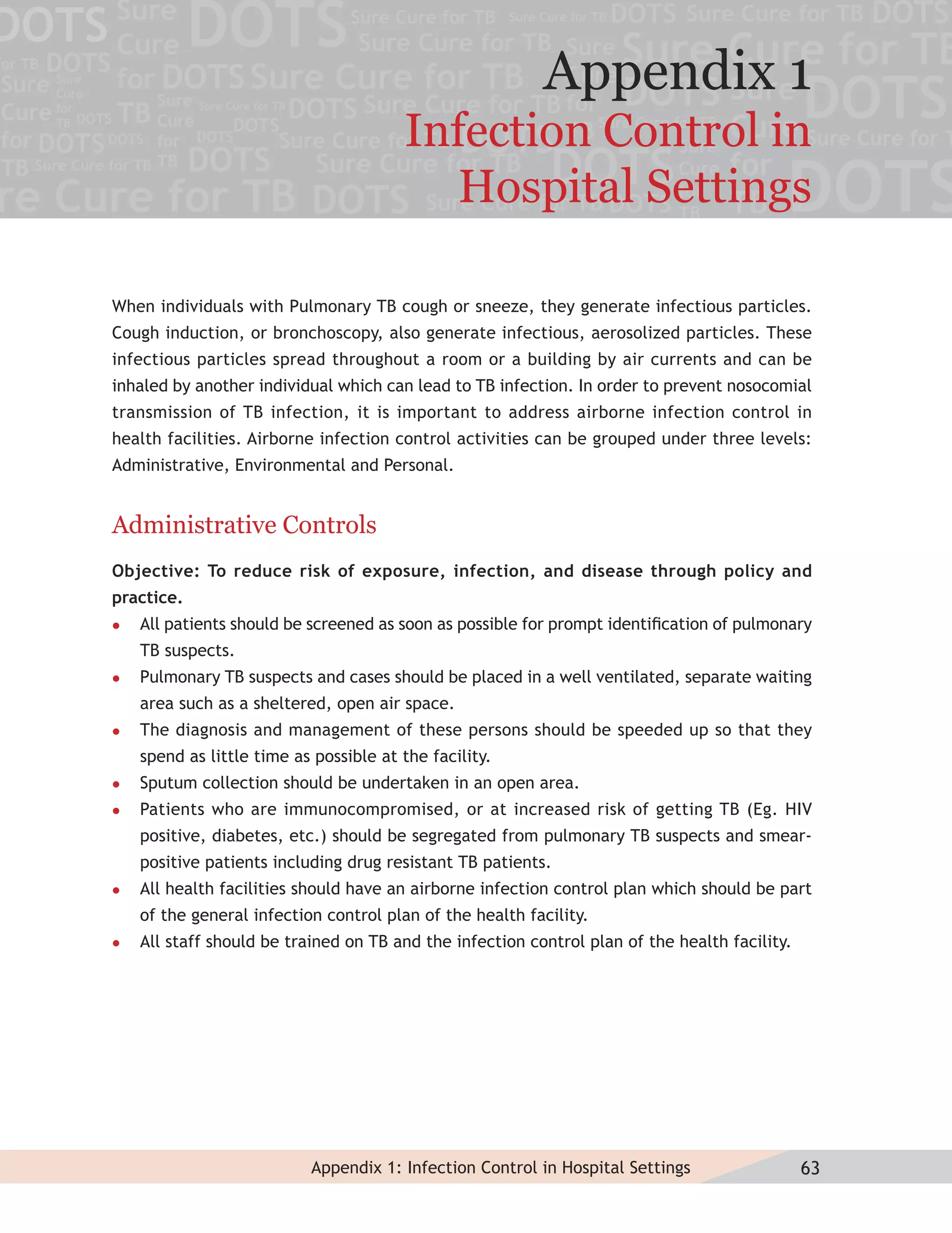 Appendix 1
                                        Infection Control in
                                          Hospital Settings

When individuals with Pulmonary TB cough or sneeze, they generate infectious particles.
Cough induction, or bronchoscopy, also generate infectious, aerosolized particles. These
infectious particles spread throughout a room or a building by air currents and can be
inhaled by another individual which can lead to TB infection. In order to prevent nosocomial
transmission of TB infection, it is important to address airborne infection control in
health facilities. Airborne infection control activities can be grouped under three levels:
Administrative, Environmental and Personal.


Administrative Controls
Objective: To reduce risk of exposure, infection, and disease through policy and
practice.
   All patients should be screened as soon as possible for prompt identiﬁcation of pulmonary
    TB suspects.
   Pulmonary TB suspects and cases should be placed in a well ventilated, separate waiting
    area such as a sheltered, open air space.
   The diagnosis and management of these persons should be speeded up so that they
    spend as little time as possible at the facility.
   Sputum collection should be undertaken in an open area.
   Patients who are immunocompromised, or at increased risk of getting TB (Eg. HIV
    positive, diabetes, etc.) should be segregated from pulmonary TB suspects and smear-
    positive patients including drug resistant TB patients.
   All health facilities should have an airborne infection control plan which should be part
    of the general infection control plan of the health facility.
   All staff should be trained on TB and the infection control plan of the health facility.




                           Appendix 1: Infection Control in Hospital Settings                  63
 