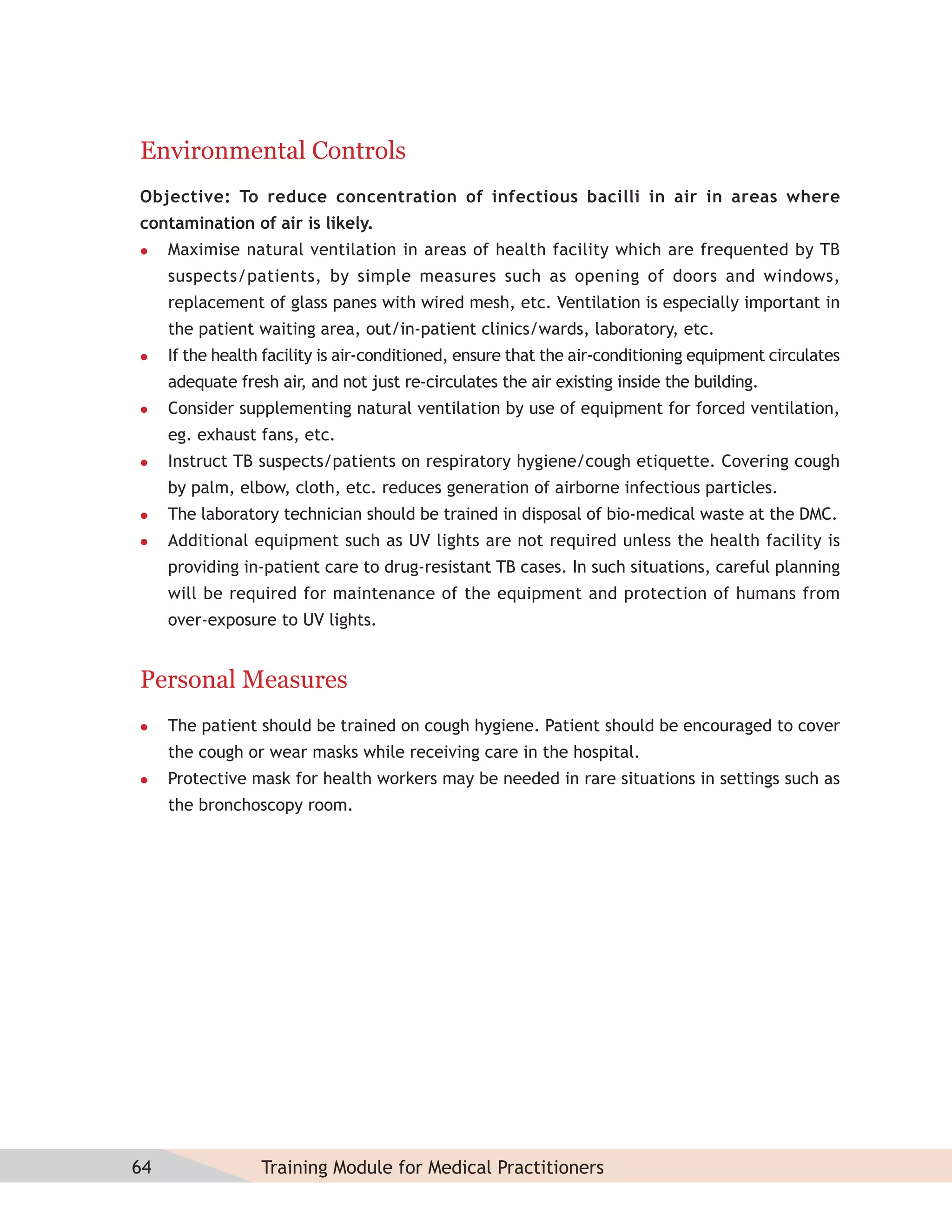 Environmental Controls
Objective: To reduce concentration of infectious bacilli in air in areas where
contamination of air is likely.
    Maximise natural ventilation in areas of health facility which are frequented by TB
     suspects/patients, by simple measures such as opening of doors and windows,
     replacement of glass panes with wired mesh, etc. Ventilation is especially important in
     the patient waiting area, out/in-patient clinics/wards, laboratory, etc.
    If the health facility is air-conditioned, ensure that the air-conditioning equipment circulates
     adequate fresh air, and not just re-circulates the air existing inside the building.
    Consider supplementing natural ventilation by use of equipment for forced ventilation,
     eg. exhaust fans, etc.
    Instruct TB suspects/patients on respiratory hygiene/cough etiquette. Covering cough
     by palm, elbow, cloth, etc. reduces generation of airborne infectious particles.
    The laboratory technician should be trained in disposal of bio-medical waste at the DMC.
    Additional equipment such as UV lights are not required unless the health facility is
     providing in-patient care to drug-resistant TB cases. In such situations, careful planning
     will be required for maintenance of the equipment and protection of humans from
     over-exposure to UV lights.


Personal Measures
    The patient should be trained on cough hygiene. Patient should be encouraged to cover
     the cough or wear masks while receiving care in the hospital.
    Protective mask for health workers may be needed in rare situations in settings such as
     the bronchoscopy room.




64                Training Module for Medical Practitioners
 