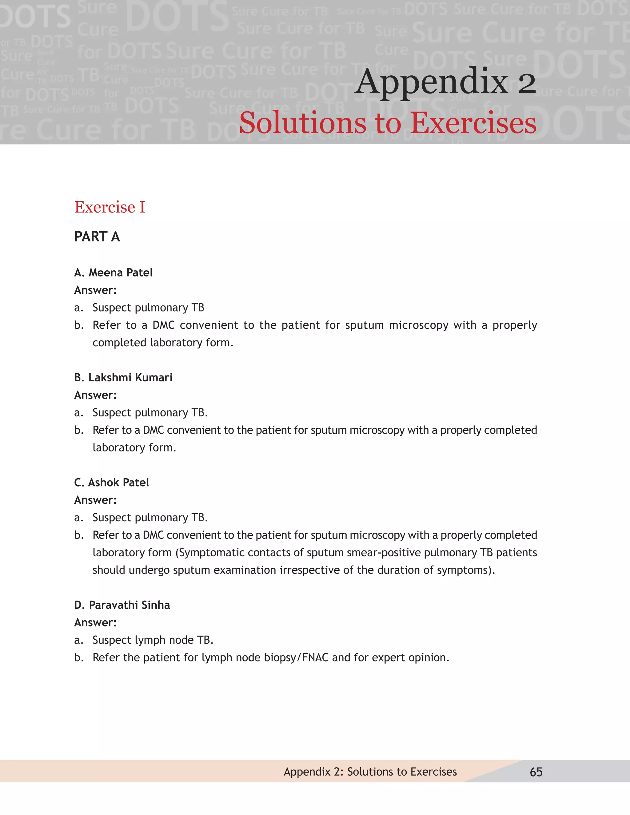 Appendix 2
                                Solutions to Exercises

Exercise I
PART A

A. Meena Patel
Answer:
a. Suspect pulmonary TB
b. Refer to a DMC convenient to the patient for sputum microscopy with a properly
   completed laboratory form.


B. Lakshmi Kumari
Answer:
a. Suspect pulmonary TB.
b. Refer to a DMC convenient to the patient for sputum microscopy with a properly completed
   laboratory form.


C. Ashok Patel
Answer:
a. Suspect pulmonary TB.
b. Refer to a DMC convenient to the patient for sputum microscopy with a properly completed
   laboratory form (Symptomatic contacts of sputum smear-positive pulmonary TB patients
   should undergo sputum examination irrespective of the duration of symptoms).


D. Paravathi Sinha
Answer:
a. Suspect lymph node TB.
b. Refer the patient for lymph node biopsy/FNAC and for expert opinion.




                                         Appendix 2: Solutions to Exercises              65
 