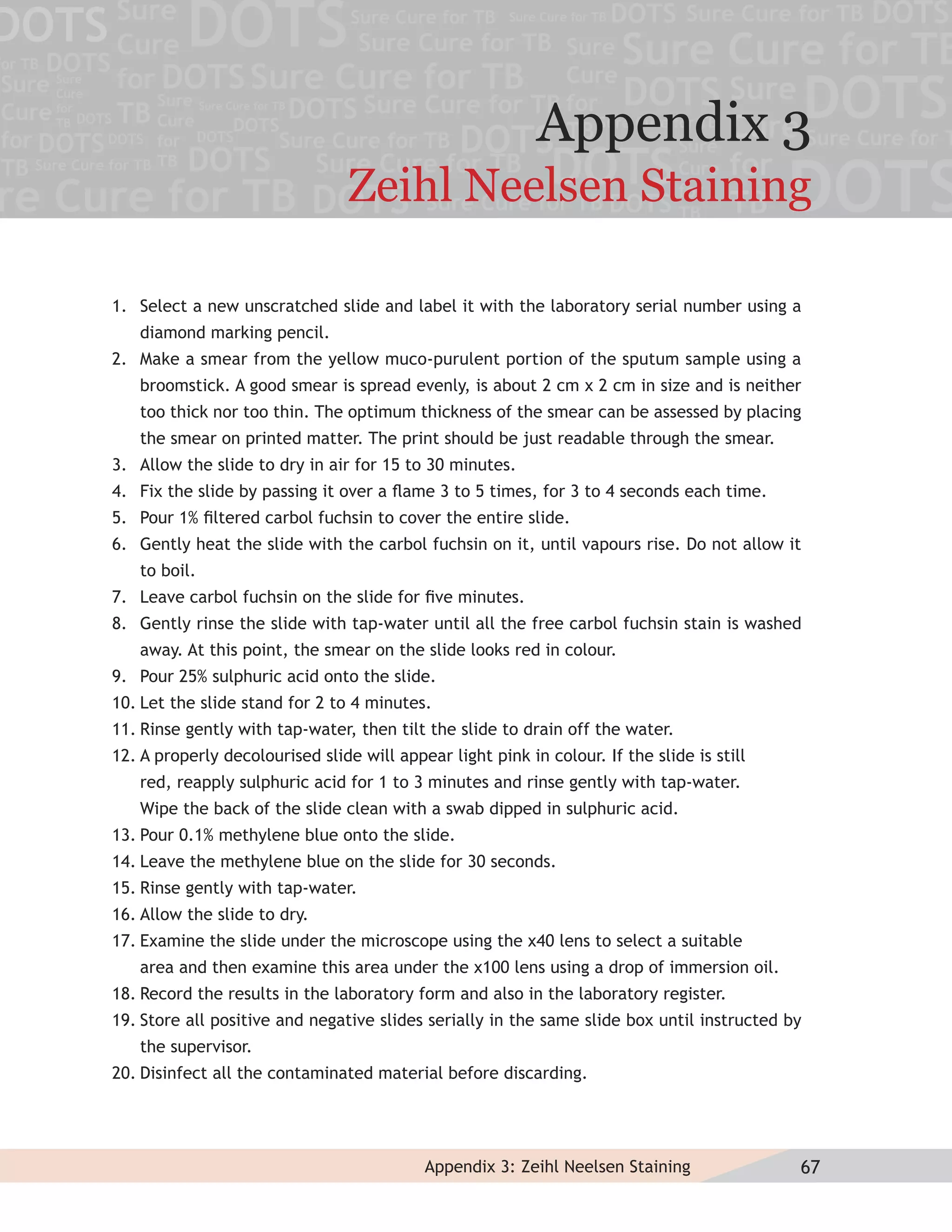 Appendix 3
                                 Zeihl Neelsen Staining

1. Select a new unscratched slide and label it with the laboratory serial number using a
   diamond marking pencil.
2. Make a smear from the yellow muco-purulent portion of the sputum sample using a
   broomstick. A good smear is spread evenly, is about 2 cm x 2 cm in size and is neither
   too thick nor too thin. The optimum thickness of the smear can be assessed by placing
   the smear on printed matter. The print should be just readable through the smear.
3. Allow the slide to dry in air for 15 to 30 minutes.
4. Fix the slide by passing it over a ﬂame 3 to 5 times, for 3 to 4 seconds each time.
5. Pour 1% ﬁltered carbol fuchsin to cover the entire slide.
6. Gently heat the slide with the carbol fuchsin on it, until vapours rise. Do not allow it
   to boil.
7. Leave carbol fuchsin on the slide for ﬁve minutes.
8. Gently rinse the slide with tap-water until all the free carbol fuchsin stain is washed
   away. At this point, the smear on the slide looks red in colour.
9. Pour 25% sulphuric acid onto the slide.
10. Let the slide stand for 2 to 4 minutes.
11. Rinse gently with tap-water, then tilt the slide to drain off the water.
12. A properly decolourised slide will appear light pink in colour. If the slide is still
   red, reapply sulphuric acid for 1 to 3 minutes and rinse gently with tap-water.
   Wipe the back of the slide clean with a swab dipped in sulphuric acid.
13. Pour 0.1% methylene blue onto the slide.
14. Leave the methylene blue on the slide for 30 seconds.
15. Rinse gently with tap-water.
16. Allow the slide to dry.
17. Examine the slide under the microscope using the x40 lens to select a suitable
   area and then examine this area under the x100 lens using a drop of immersion oil.
18. Record the results in the laboratory form and also in the laboratory register.
19. Store all positive and negative slides serially in the same slide box until instructed by
   the supervisor.
20. Disinfect all the contaminated material before discarding.




                                           Appendix 3: Zeihl Neelsen Staining               67
 