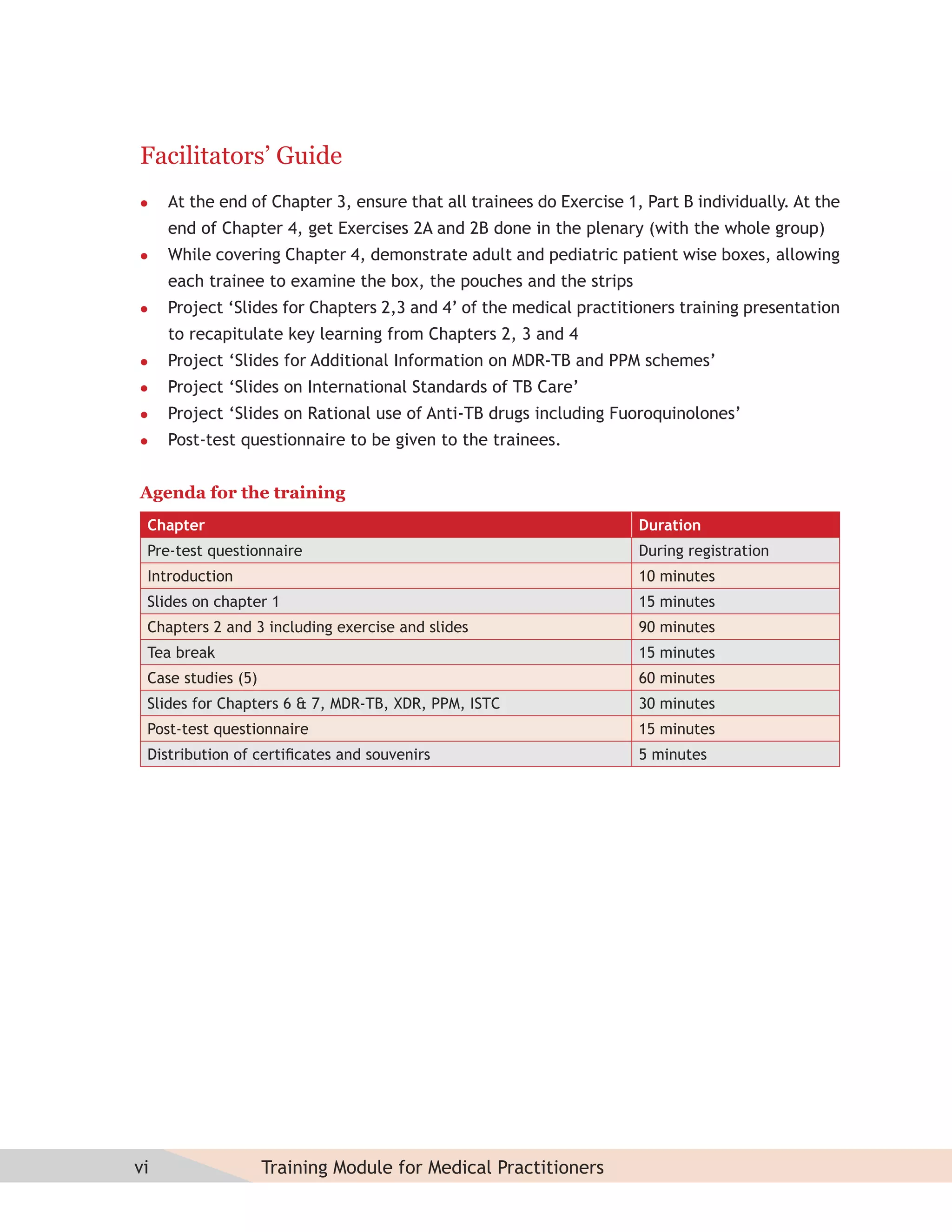 Facilitators’ Guide
    At the end of Chapter 3, ensure that all trainees do Exercise 1, Part B individually. At the
     end of Chapter 4, get Exercises 2A and 2B done in the plenary (with the whole group)
    While covering Chapter 4, demonstrate adult and pediatric patient wise boxes, allowing
     each trainee to examine the box, the pouches and the strips
    Project ‘Slides for Chapters 2,3 and 4’ of the medical practitioners training presentation
     to recapitulate key learning from Chapters 2, 3 and 4
    Project ‘Slides for Additional Information on MDR-TB and PPM schemes’
    Project ‘Slides on International Standards of TB Care’
    Project ‘Slides on Rational use of Anti-TB drugs including Fuoroquinolones’
    Post-test questionnaire to be given to the trainees.


Agenda for the training
 Chapter                                                             Duration
 Pre-test questionnaire                                              During registration
 Introduction                                                        10 minutes
 Slides on chapter 1                                                 15 minutes
 Chapters 2 and 3 including exercise and slides                      90 minutes
 Tea break                                                           15 minutes
 Case studies (5)                                                    60 minutes
 Slides for Chapters 6 & 7, MDR-TB, XDR, PPM, ISTC                   30 minutes
 Post-test questionnaire                                             15 minutes
 Distribution of certiﬁcates and souvenirs                           5 minutes




vi                  Training Module for Medical Practitioners
 