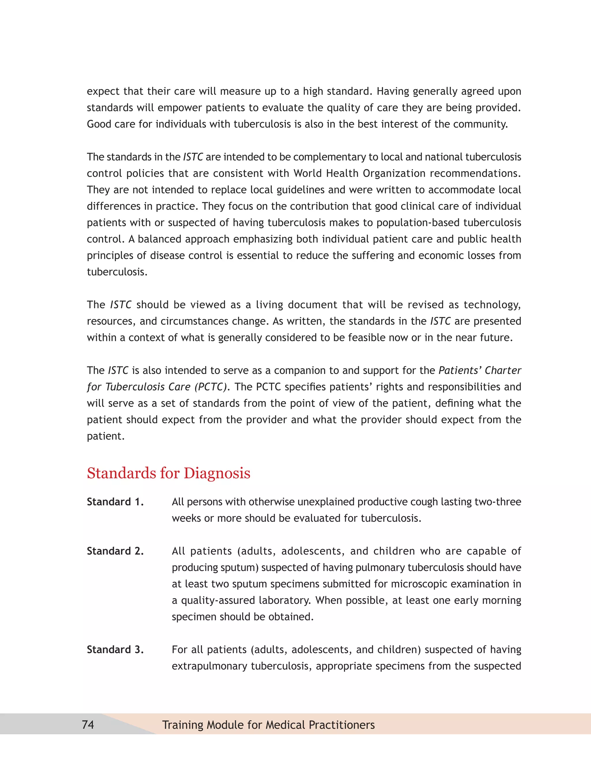 expect that their care will measure up to a high standard. Having generally agreed upon
standards will empower patients to evaluate the quality of care they are being provided.
Good care for individuals with tuberculosis is also in the best interest of the community.


The standards in the ISTC are intended to be complementary to local and national tuberculosis
control policies that are consistent with World Health Organization recommendations.
They are not intended to replace local guidelines and were written to accommodate local
differences in practice. They focus on the contribution that good clinical care of individual
patients with or suspected of having tuberculosis makes to population-based tuberculosis
control. A balanced approach emphasizing both individual patient care and public health
principles of disease control is essential to reduce the suffering and economic losses from
tuberculosis.


The ISTC should be viewed as a living document that will be revised as technology,
resources, and circumstances change. As written, the standards in the ISTC are presented
within a context of what is generally considered to be feasible now or in the near future.


The ISTC is also intended to serve as a companion to and support for the Patients’ Charter
for Tuberculosis Care (PCTC). The PCTC speciﬁes patients’ rights and responsibilities and
will serve as a set of standards from the point of view of the patient, deﬁning what the
patient should expect from the provider and what the provider should expect from the
patient.


Standards for Diagnosis
Standard 1.       All persons with otherwise unexplained productive cough lasting two-three
                  weeks or more should be evaluated for tuberculosis.


Standard 2.       All patients (adults, adolescents, and children who are capable of
                  producing sputum) suspected of having pulmonary tuberculosis should have
                  at least two sputum specimens submitted for microscopic examination in
                  a quality-assured laboratory. When possible, at least one early morning
                  specimen should be obtained.


Standard 3.       For all patients (adults, adolescents, and children) suspected of having
                  extrapulmonary tuberculosis, appropriate specimens from the suspected




74              Training Module for Medical Practitioners
 