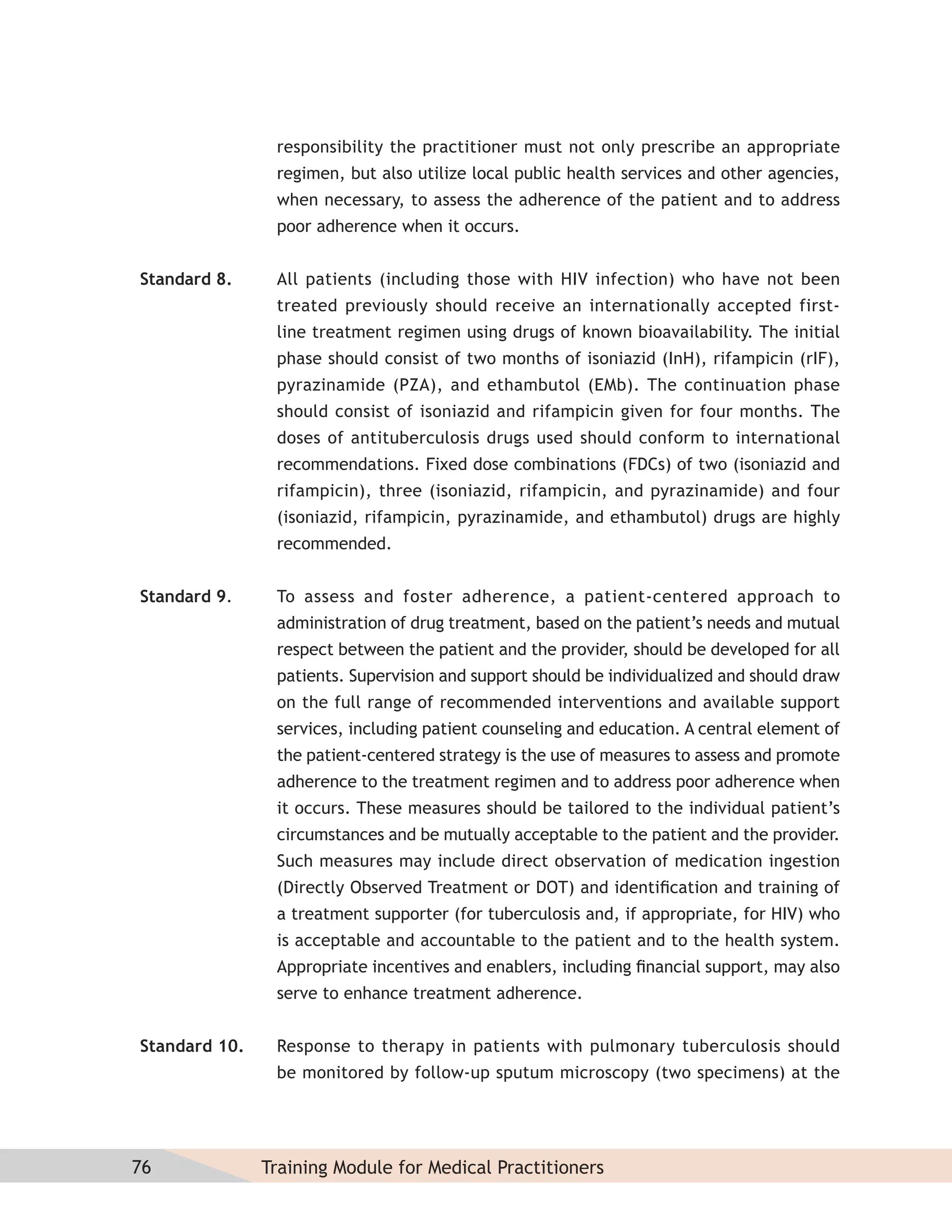 responsibility the practitioner must not only prescribe an appropriate
                regimen, but also utilize local public health services and other agencies,
                when necessary, to assess the adherence of the patient and to address
                poor adherence when it occurs.


Standard 8.     All patients (including those with HIV infection) who have not been
                treated previously should receive an internationally accepted first-
                line treatment regimen using drugs of known bioavailability. The initial
                phase should consist of two months of isoniazid (InH), rifampicin (rIF),
                pyrazinamide (PZA), and ethambutol (EMb). The continuation phase
                should consist of isoniazid and rifampicin given for four months. The
                doses of antituberculosis drugs used should conform to international
                recommendations. Fixed dose combinations (FDCs) of two (isoniazid and
                rifampicin), three (isoniazid, rifampicin, and pyrazinamide) and four
                (isoniazid, rifampicin, pyrazinamide, and ethambutol) drugs are highly
                recommended.


Standard 9.     To assess and foster adherence, a patient-centered approach to
                administration of drug treatment, based on the patient’s needs and mutual
                respect between the patient and the provider, should be developed for all
                patients. Supervision and support should be individualized and should draw
                on the full range of recommended interventions and available support
                services, including patient counseling and education. A central element of
                the patient-centered strategy is the use of measures to assess and promote
                adherence to the treatment regimen and to address poor adherence when
                it occurs. These measures should be tailored to the individual patient’s
                circumstances and be mutually acceptable to the patient and the provider.
                Such measures may include direct observation of medication ingestion
                (Directly Observed Treatment or DOT) and identiﬁcation and training of
                a treatment supporter (for tuberculosis and, if appropriate, for HIV) who
                is acceptable and accountable to the patient and to the health system.
                Appropriate incentives and enablers, including ﬁnancial support, may also
                serve to enhance treatment adherence.


Standard 10.    Response to therapy in patients with pulmonary tuberculosis should
                be monitored by follow-up sputum microscopy (two specimens) at the




76             Training Module for Medical Practitioners
 