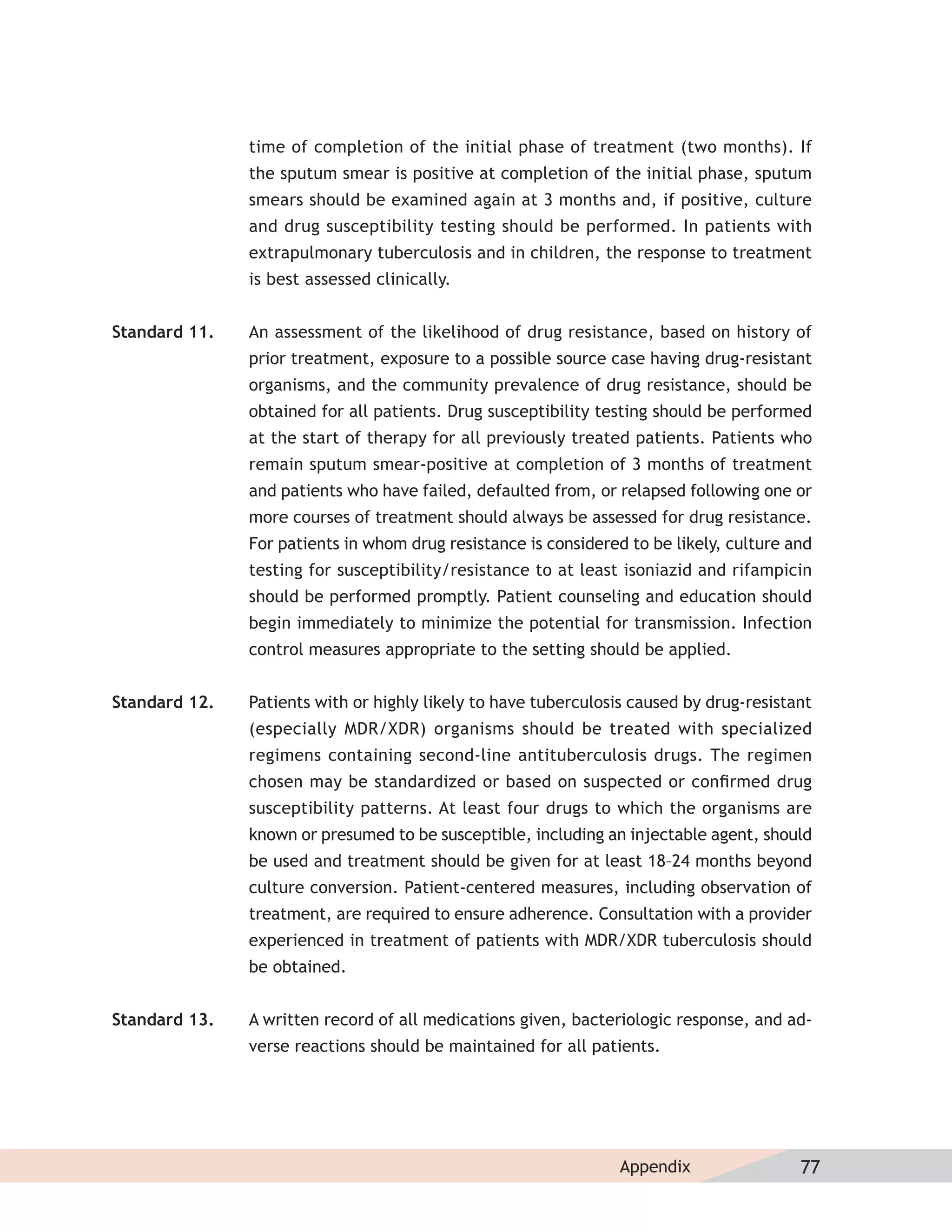time of completion of the initial phase of treatment (two months). If
               the sputum smear is positive at completion of the initial phase, sputum
               smears should be examined again at 3 months and, if positive, culture
               and drug susceptibility testing should be performed. In patients with
               extrapulmonary tuberculosis and in children, the response to treatment
               is best assessed clinically.


Standard 11.   An assessment of the likelihood of drug resistance, based on history of
               prior treatment, exposure to a possible source case having drug-resistant
               organisms, and the community prevalence of drug resistance, should be
               obtained for all patients. Drug susceptibility testing should be performed
               at the start of therapy for all previously treated patients. Patients who
               remain sputum smear-positive at completion of 3 months of treatment
               and patients who have failed, defaulted from, or relapsed following one or
               more courses of treatment should always be assessed for drug resistance.
               For patients in whom drug resistance is considered to be likely, culture and
               testing for susceptibility/resistance to at least isoniazid and rifampicin
               should be performed promptly. Patient counseling and education should
               begin immediately to minimize the potential for transmission. Infection
               control measures appropriate to the setting should be applied.


Standard 12.   Patients with or highly likely to have tuberculosis caused by drug-resistant
               (especially MDR/XDR) organisms should be treated with specialized
               regimens containing second-line antituberculosis drugs. The regimen
               chosen may be standardized or based on suspected or conﬁrmed drug
               susceptibility patterns. At least four drugs to which the organisms are
               known or presumed to be susceptible, including an injectable agent, should
               be used and treatment should be given for at least 18–24 months beyond
               culture conversion. Patient-centered measures, including observation of
               treatment, are required to ensure adherence. Consultation with a provider
               experienced in treatment of patients with MDR/XDR tuberculosis should
               be obtained.


Standard 13.   A written record of all medications given, bacteriologic response, and ad-
               verse reactions should be maintained for all patients.




                                                                 Appendix                77
 