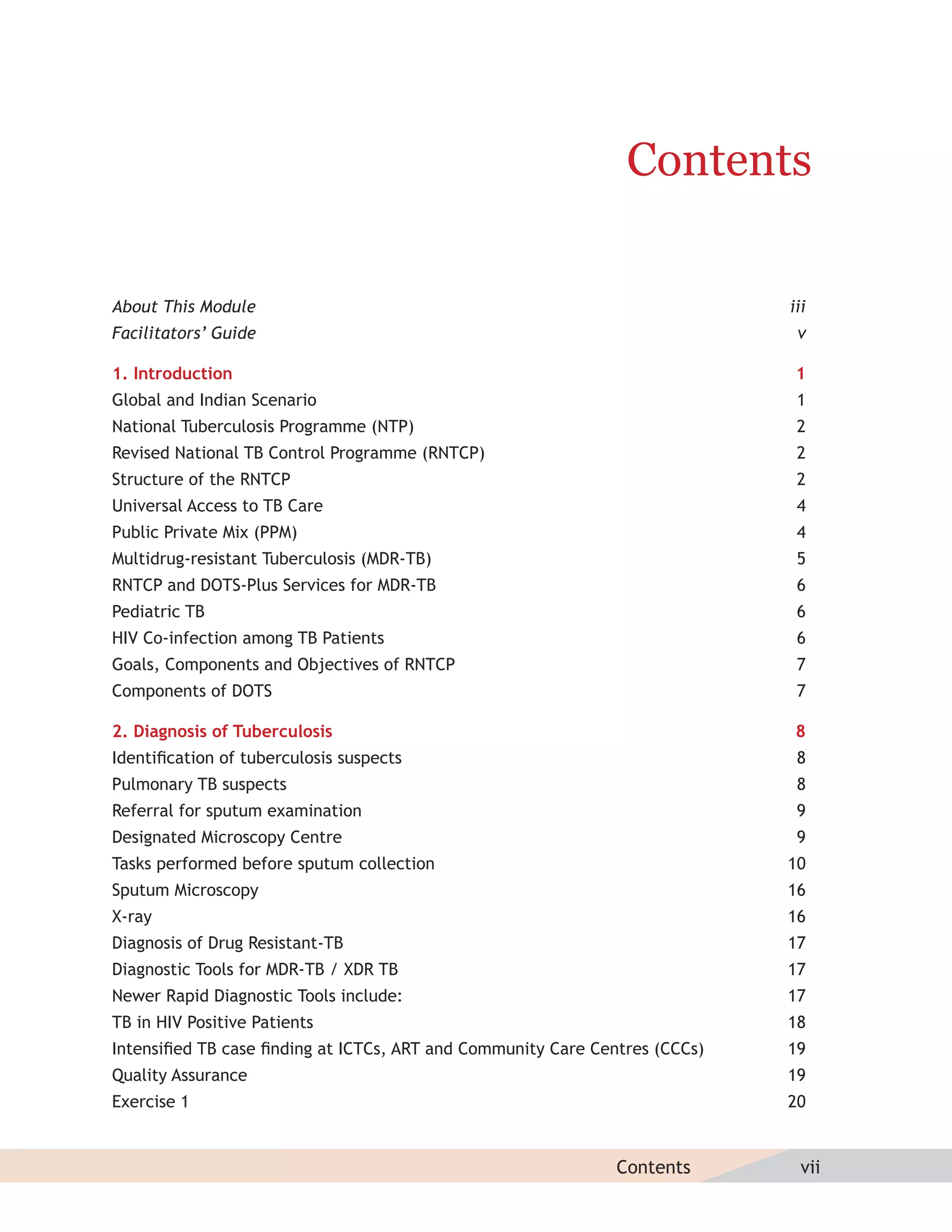 Contents

About This Module                                                           iii
Facilitators’ Guide                                                          v

1. Introduction                                                              1
Global and Indian Scenario                                                   1
National Tuberculosis Programme (NTP)                                        2
Revised National TB Control Programme (RNTCP)                                2
Structure of the RNTCP                                                       2
Universal Access to TB Care                                                  4
Public Private Mix (PPM)                                                     4
Multidrug-resistant Tuberculosis (MDR-TB)                                    5
RNTCP and DOTS-Plus Services for MDR-TB                                      6
Pediatric TB                                                                 6
HIV Co-infection among TB Patients                                           6
Goals, Components and Objectives of RNTCP                                    7
Components of DOTS                                                           7

2. Diagnosis of Tuberculosis                                                 8
Identiﬁcation of tuberculosis suspects                                       8
Pulmonary TB suspects                                                        8
Referral for sputum examination                                              9
Designated Microscopy Centre                                                 9
Tasks performed before sputum collection                                    10
Sputum Microscopy                                                           16
X-ray                                                                       16
Diagnosis of Drug Resistant-TB                                              17
Diagnostic Tools for MDR-TB / XDR TB                                        17
Newer Rapid Diagnostic Tools include:                                       17
TB in HIV Positive Patients                                                 18
Intensiﬁed TB case ﬁnding at ICTCs, ART and Community Care Centres (CCCs)   19
Quality Assurance                                                           19
Exercise 1                                                                  20


                                                              Contents        vii
 