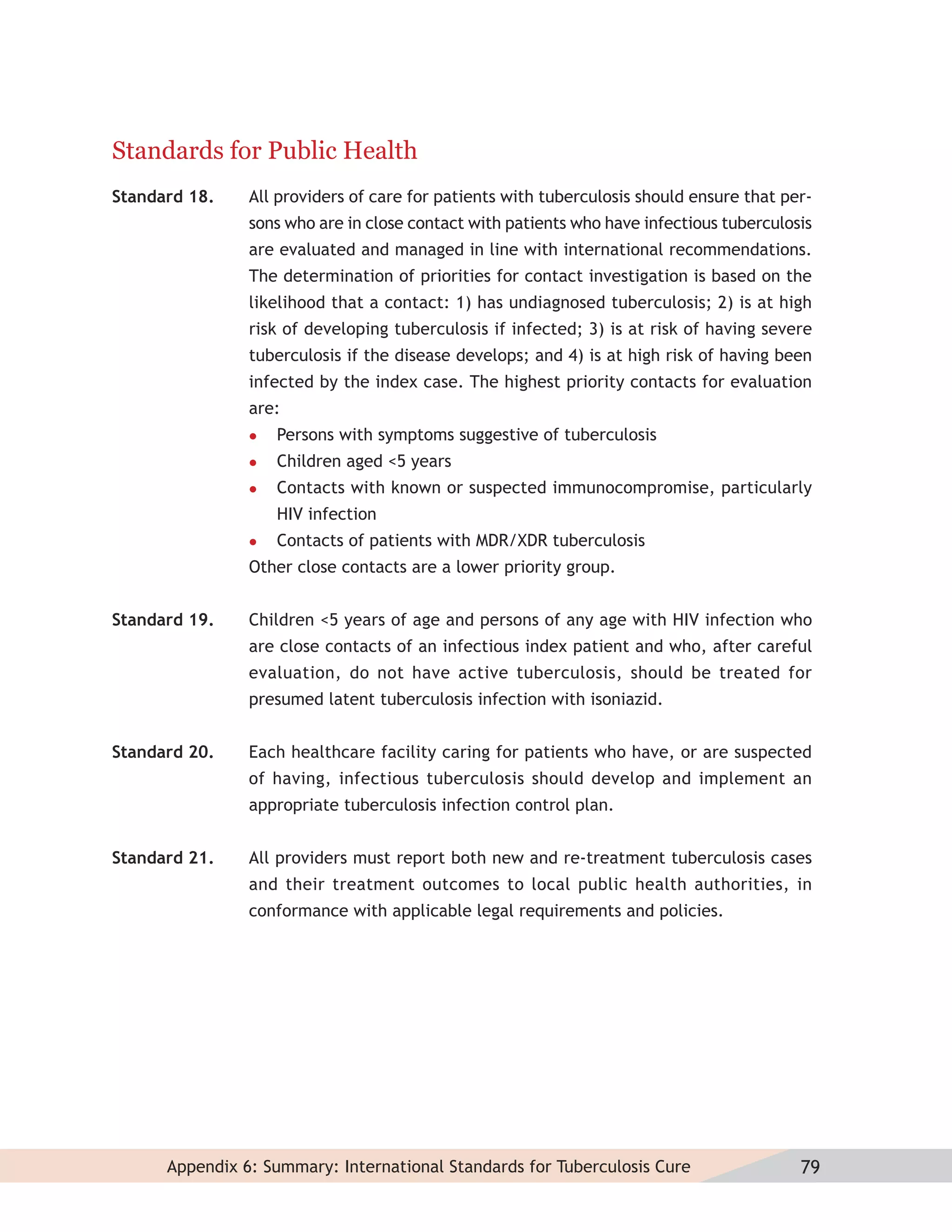Standards for Public Health
Standard 18.    All providers of care for patients with tuberculosis should ensure that per-
                sons who are in close contact with patients who have infectious tuberculosis
                are evaluated and managed in line with international recommendations.
                The determination of priorities for contact investigation is based on the
                likelihood that a contact: 1) has undiagnosed tuberculosis; 2) is at high
                risk of developing tuberculosis if infected; 3) is at risk of having severe
                tuberculosis if the disease develops; and 4) is at high risk of having been
                infected by the index case. The highest priority contacts for evaluation
                are:
                   Persons with symptoms suggestive of tuberculosis
                   Children aged <5 years
                   Contacts with known or suspected immunocompromise, particularly
                    HIV infection
                   Contacts of patients with MDR/XDR tuberculosis
                Other close contacts are a lower priority group.


Standard 19.    Children <5 years of age and persons of any age with HIV infection who
                are close contacts of an infectious index patient and who, after careful
                evaluation, do not have active tuberculosis, should be treated for
                presumed latent tuberculosis infection with isoniazid.


Standard 20.    Each healthcare facility caring for patients who have, or are suspected
                of having, infectious tuberculosis should develop and implement an
                appropriate tuberculosis infection control plan.


Standard 21.    All providers must report both new and re-treatment tuberculosis cases
                and their treatment outcomes to local public health authorities, in
                conformance with applicable legal requirements and policies.




      Appendix 6: Summary: International Standards for Tuberculosis Cure                  79
 