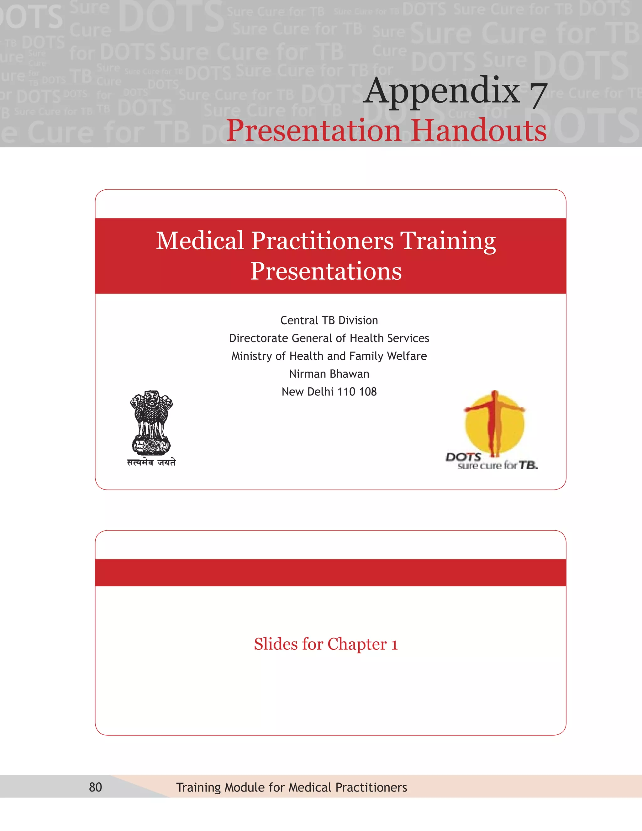 Appendix 7
              Presentation Handouts


     Medical Practitioners Training
             Presentations
                        Central TB Division
               Directorate General of Health Services
               Ministry of Health and Family Welfare
                          Nirman Bhawan
                        New Delhi 110 108




                   Slides for Chapter 1




80    Training Module for Medical Practitioners
 