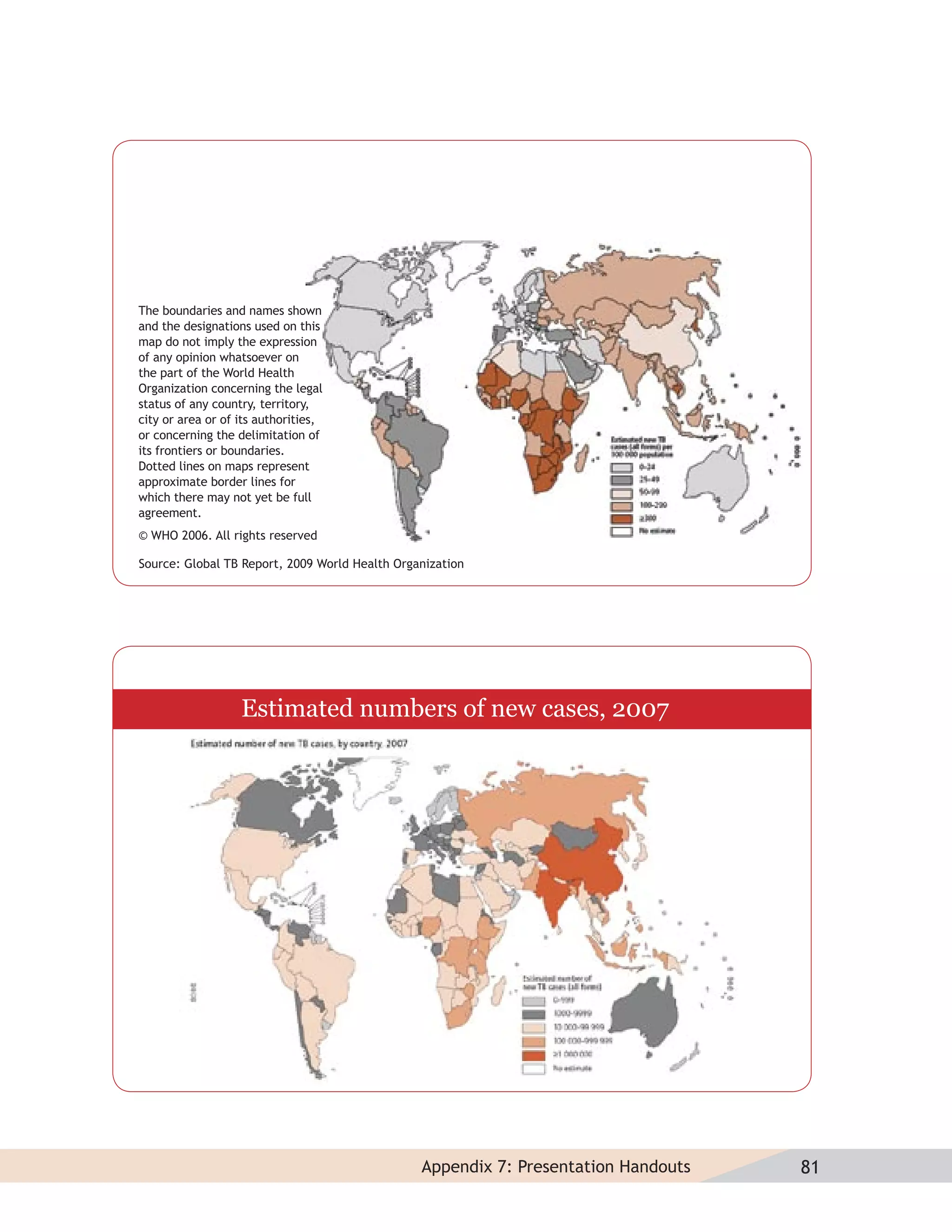 The boundaries and names shown
and the designations used on this
map do not imply the expression
of any opinion whatsoever on
the part of the World Health
Organization concerning the legal
status of any country, territory,
city or area or of its authorities,
or concerning the delimitation of
its frontiers or boundaries.
Dotted lines on maps represent
approximate border lines for
which there may not yet be full
agreement.
© WHO 2006. All rights reserved

Source: Global TB Report, 2009 World Health Organization




                   Estimated numbers of new cases, 2007




                                                Appendix 7: Presentation Handouts   81
 