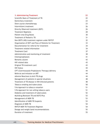 3. Administering Treatment                                   22
 Scientiﬁc Basis of Treatment of TB                           22
 Domiciliary treatment                                        23
 Short course chemotherapy                                    23
 Intermittent treatment                                       26
 Directly Observed treatment (DOT)                            26
 Treatment Regimens                                           28
 Patient wise Drug Boxes                                      30
 Treatment of Pediatric TB                                    31
 Non-DOTS (ND) treatment regimen under RNTCP                  32
 Organization of DOT and Flow of Patients for Treatment       33
 Documentation for referral for treatment                     34
 Treatment related information                                34
 Treatment Card                                               37
 Administration and monitoring of treatment                   38
 Chemoprophylaxis                                             41
 Remarks column                                               43
 HIV related data                                             43
 Original TB treatment card                                   43
 HIV Status                                                   44
 CPT (Cotrimoxazole Prophylactic Therapy) delivery            44
 Referral and initiation on ART                               44
 Adverse Reactions to Anti-TB drugs                           44
 Management of patients in special situations                 48
 Treatment of TB disease in HIV-infected patients             48
 Tobacco smoking and tuberculosis                             50
 5 As Approach to tobacco cessation                           51
 5 Rs Approach for non willing tobacco users                  51
 Diabetes and treatment of tuberculosis                       52
 Multidrug Resistant TB and DOTS-Plus                         53
 Management of MDR-TB                                         53
 Identiﬁcation of MDR-TB Suspects                             53
 Diagnosis of MDR-TB                                          54
 RNTCP MDR-TB Treatment Regimen                               54
 Dosage and weight band recommendations                       55
 Duration of treatment                                        55




viii              Training Module for Medical Practitioners
 