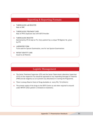 Reporting & Reporting Formats

   TUBERCULOSIS LAB REGISTER
    Kept at DMC

   TUBERCULOSIS TREATMENT CARD
    Kept at PHI & duplicate also with DOTS Provider

   TUBERCULOSIS REGISTER
    Maintained by STS & kept at TU. Every patient has a unique TB Register No. given
    by STS

   LABORATORY FORM
    To be used for Sputum Examination, one for two Sputum Examinations

   PATIENT IDENTITY CARD
    Issued to all Patients




                             Logistic Management

   The Senior Treatment Supervisor (STS) and the Senior Tuberculosis Laboratory Supervisor
    (STLS) of the respective TUs should be appraised of any impending shortages of material
    (PWB and lab reagents) so as to prevent any disturbance in running the Programme.

   There is always Reserve Stock of Drugs Available at every PHI, TU & District

   The prompt supply of the drugs to the DOTS Centre as and when required is ensured
    under RNTCP (when patient is initiated on treatment).




                                        Appendix 7: Presentation Handouts                     91
 