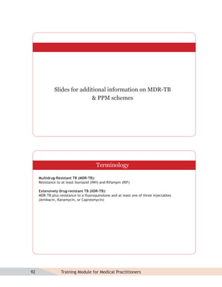 Slides for additional information on MDR-TB
                             & PPM schemes




                                         Terminology

     Multidrug-Resistant TB (MDR-TB):
     Resistance to at least Isoniazid (INH) and Rifampin (RIF)

     Extensively Drug-resistant TB (XDR-TB):
     MDR-TB plus resistance to a ﬂuoroquinolone and at least one of three injectables
     (Amikacin, Kanamycin, or Capreomycin)




92                Training Module for Medical Practitioners
 