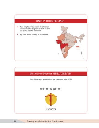 RNTCP DOTS Plus Plan

        Plan for phased expansion of reference
         laboratories for diagnosis of MDR-TB and
         DOTS-Plus site for treatment

        By 2012, entire country to be covered




                     Best way to Prevent MDR / XDR TB

                      Cure TB patients with the ﬁrst line treatment using DOTS




                                    FIRST HIT IS BEST HIT




                                            USE DOTS




94                Training Module for Medical Practitioners
 