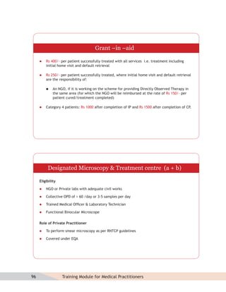 Grant –in –aid

        Rs 400/- per patient successfully treated with all services i.e. treatment including
         initial home visit and default retrieval

        Rs 250/- per patient successfully treated, where initial home visit and default retrieval
         are the responsibility of:

             An NGO, if it is working on the scheme for providing Directly Observed Therapy in
              the same area (for which the NGO will be reimbursed at the rate of Rs 150/- per
              patient cured/treatment completed)

        Category 4 patients: Rs 1000 after completion of IP and Rs 1500 after completion of CP.




          Designated Microscopy & Treatment centre (a + b)

     Eligibility

        NGO or Private labs with adequate civil works

        Collective OPD of > 60 /day or 3-5 samples per day

        Trained Medical Ofﬁcer & Laboratory Technician

        Functional Binocular Microscope


     Role of Private Practitioner

        To perform smear microscopy as per RNTCP guidelines

        Covered under EQA




96                 Training Module for Medical Practitioners
 