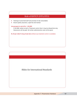 Role of RNTCP (DTO/STO)

   Training of concerned staff and provision of lab consumables
   Ensure quality assurance, supervise and monitor


Annual grant-in-aid of Rs. 1,50,000
   If the DMC wishes to start a Treatment centre then it may be allowed but only
   Honorarium will be paid. No further administrative costs will be given


Rs 25 per slide if only private lab (without any treatment centre is available)




                  Slides for International Standards




                                        Appendix 7: Presentation Handouts          97
 