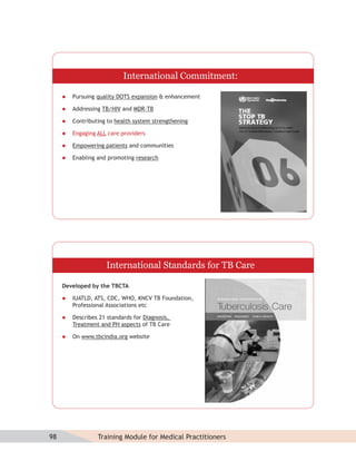 International Commitment:

        Pursuing quality DOTS expansion & enhancement

        Addressing TB/HIV and MDR-TB

        Contributing to health system strengthening

        Engaging ALL care providers

        Empowering patients and communities

        Enabling and promoting research




                     International Standards for TB Care

     Developed by the TBCTA

        IUATLD, ATS, CDC, WHO, KNCV TB Foundation,
         Professional Associations etc

        Describes 21 standards for Diagnosis,
         Treatment and PH aspects of TB Care

        On www.tbcindia.org website




98                Training Module for Medical Practitioners
 