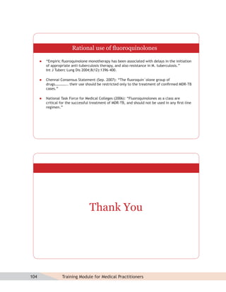 Rational use of ﬂuoroquinolones

         “Empiric ﬂuoroquinolone monotherapy has been associated with delays in the initiation
          of appropriate anti-tuberculosis therapy, and also resistance in M. tuberculosis.”
          Int J Tuberc Lung Dis 2004;8(12):1396–400.

         Chennai Consensus Statement (Sep. 2007): “The ﬂuoroquin`olone group of
          drugs………….. their use should be restricted only to the treatment of conﬁrmed MDR-TB
          cases.”

         National Task Force for Medical Colleges (2006): “Fluoroquinolones as a class are
          critical for the successful treatment of MDR-TB, and should not be used in any ﬁrst-line
          regimen.”




                                    Thank You




104                Training Module for Medical Practitioners
 