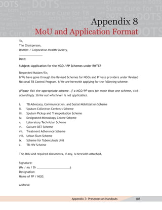 Appendix 8
              MoU and Application Format
To,
The Chairperson,
District / Corporation Health Society,
……………………………
Date:

Subject: Application for the NGO / PP Schemes under RNTCP

Respected Madam/Sir,
I/We have gone through the Revised Schemes for NGOs and Private providers under Revised
National TB Control Program. I/We are herewith applying for the following scheme:


(Please tick the appropriate scheme. If a NGO/PP opts for more than one scheme, tick
accordingly. Strike out whichever is not applicable).


i.      TB Advocacy, Communication, and Social Mobilization Scheme
ii.     Sputum Collection Centre/s Scheme
iii.    Sputum Pickup and Transportation Scheme
iv.     Designated Microscopy Centre Scheme
v.      Laboratory Technician Scheme
vi.     Culture-DST Scheme
vii.    Treatment Adherence Scheme
viii. Urban Slum Scheme
ix.     Scheme for Tuberculosis Unit
x.      TB-HIV Scheme


The MoU and required documents, if any, is herewith attached.


Signature:
(Mr / Ms / Dr ……………………………………….)
Designation:
Name of PP / NGO:

Address:



                                         Appendix 7: Presentation Handouts          105
 