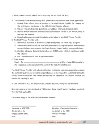 3. Terms, conditions and speciﬁc services during the period of the MoU.

A. The District/State Health Society shall (please strike out which ever is not applicable)
   i. Provide ﬁnancial and material support to the NGO/Private Provider for carrying out
        the activities as mentioned in the NGO/Private Provider scheme
   ii. Provide relevant technical guidelines and updates (manuals, circulars, etc.)
   iii. Provide RNTCP medicines and laboratory consumables for use as per RNTCP policy as
        outlined the scheme
   iv. Periodically review the activities being undertaken by the NGO/Private Provider
B. The NGO/Private Provider will: -
   i. Perform all activities as mentioned under the scheme for which MoU is signed.
   ii. Submit utilization certiﬁcate indicating expenditure during the quarter and available
        unspent balance to the respective State/District Health Society on quarterly basis.
   iii. Maintain adequate documentation of as per RNTCP policy which is mentioned under
        the scheme.
   iv. Get commodity assistance as per the scheme.
C. Grant-in-Aid
   Funds – Rs. ………………………………………………………………………. will be released bi-annually by
   the respective health society in the name of the NGO/Private Provider.

The NGO/Private Provider will submit utilization certiﬁcate indicating expenditure during
the particular quarter and available unspent balance to the respective State/District Health
Society on quarterly basis. The subsequent release will depend on the unspent balance and
committed liability (if any).

In case services of NGO are discontinued, unspent balance, if any will be refunded.


Necessary approval from the Central TB Division/ State Health Society has been obtained:
Yes/ No/ Not applicable.


Enclosures: Copy of the NGO/Private Provider schemes.



________________________                           _________________________
Signature of STO/DTO:                              Signature of authorised signatory:
(On behalf of the                                  (on behalf of the NGO
respective SHS/DHS)                                /Private Provider)
Seal:                                              Seal:


                                   Appendix 8: MoU and Application Format                 107
 