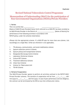 Duplicate

          Revised National Tuberculosis Control Programme
Memorandum of Understanding (MoU) for the participation of
 Non-Governmental Organisations (NGOs)/Private Providers

1. Parties
This is to certify that ______________           _______________________
[Name of NGO/Private Provider] hence forth referred to as NGO/PP, has been enrolled as
an NGO/Private Provider in the District of ______________________ [Name of District] for
performance of the following activities in accordance with
RNTCP policy; under the schemes listed below:


(Please tick the appropriate scheme. If a NGO/PP opts for more than one scheme, tick
accordingly on a single MoU. Strike out whichever is not applicable).


i.     TB advocacy, communication, and social mobilization scheme
ii.    Sputum collection centre/s Scheme
iii.   Sputum pickup and transportation Scheme
iv.    Designated Microscopy Centre Scheme
v.     Laboratory Technician Scheme
vi.    Culture-DST Scheme
vii.   Treatment Adherence Scheme
viii. Urban Slum Scheme
ix.    Scheme for Tuberculosis Unit
x.     TB-HIV Scheme


2. Period of Cooperation:
The NGO/Private Provider agrees to perform all activities outlined in the RNTCP NGO/
Private Provider schemes. The duration of cooperation will be from ___/___/_____ (dd/
mm/yyyy) to ___/____/____ (dd/mm/yyyy). In case of poor performance and non-diligence,
the contract can be terminated by the DHS at any time without prior notice.
 