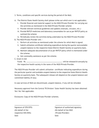 3. Terms, conditions and speciﬁc services during the period of the MoU.

A. The District/State Health Society shall (please strike out which ever is not applicable)
   i. Provide ﬁnancial and material support to the NGO/Private Provider for carrying out
        the activities as mentioned in the NGO/Private Provider scheme
   ii. Provide relevant technical guidelines and updates (manuals, circulars, etc.)
   iii. Provide RNTCP medicines and laboratory consumables for use as per RNTCP policy as
        outlined the scheme
   iv. Periodically review the activities being undertaken by the NGO/Private Provider
B. The NGO/Private Provider will: -
   i. Perform all activities as mentioned under the scheme for which MoU is signed.
   ii. Submit utilization certiﬁcate indicating expenditure during the quarter and available
        unspent balance to the respective State/District Health Society on quarterly basis.
   iii. Maintain adequate documentation of as per RNTCP policy which is mentioned under
        the scheme.
   iv. Get commodity assistance as per the scheme.
C. Grant-in-Aid
   Funds – Rs. ………………………………………………………………………. will be released bi-annually by
   the respective health society in the name of the NGO/Private Provider.

The NGO/Private Provider will submit utilization certiﬁcate indicating expenditure during
the particular quarter and available unspent balance to the respective State/District Health
Society on quarterly basis. The subsequent release will depend on the unspent balance and
committed liability (if any).

In case services of NGO are discontinued, unspent balance, if any will be refunded.


Necessary approval from the Central TB Division/ State Health Society has been obtained:
Yes/ No/ Not applicable.


Enclosures: Copy of the NGO/Private Provider schemes.



________________________                           _________________________
Signature of STO/DTO:                              Signature of authorised signatory:
(On behalf of the                                  (On behalf of the NGO
respective SHS/DHS)                                /Private Provider)
Seal:                                              Seal:
 