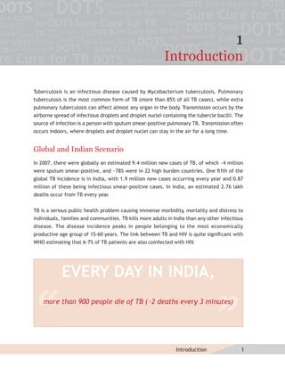 1
                                                          Introduction

Tuberculosis is an infectious disease caused by Mycobacterium tuberculosis. Pulmonary
tuberculosis is the most common form of TB (more than 85% of all TB cases), while extra
pulmonary tuberculosis can affect almost any organ in the body. Transmission occurs by the
airborne spread of infectious droplets and droplet nuclei containing the tubercle bacilli. The
source of infection is a person with sputum smear-positive pulmonary TB. Transmission often
occurs indoors, where droplets and droplet nuclei can stay in the air for a long time.


Global and Indian Scenario
In 2007, there were globally an estimated 9.4 million new cases of TB, of which ~4 million
were sputum smear-positive, and ~78% were in 22 high burden countries. One ﬁ fth of the
global TB incidence is in India, with 1.9 million new cases occurring every year and 0.87
million of these being infectious smear-positive cases. In India, an estimated 2.76 lakh
deaths occur from TB every year
                              .


TB is a serious public health problem causing immense morbidity, mortality and distress to
individuals, families and communities. TB kills more adults in India than any other infectious
disease. The disease incidence peaks in people belonging to the most economically
productive age group of 15-60 years. The link between TB and HIV is quite signiﬁ cant with
WHO estimating that 6-7% of TB patients are also coinfected with HIV.




            EVERY DAY IN INDIA,
    more than 900 people die of TB (˜2 deaths every 3 minutes)




                                                               Introduction                  1
 