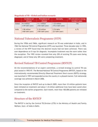 Magnitude of TB - Global and Indian scenario
                Incidence of     Prevalence of       Mortality      HIV prevalence among
                   disease          disease                             incident cases
    Global   9.4 million       11.1 million      1.32 million               15%
             (139/lakh/year)   (165/lakh/year)   (19.6/lakh/year)

    India    1.98 million      2.18 million      2.76 lakhs                 6.7%
             (168/lakh/year)   (185/lakh/year)   (23/lakh/year)



National Tuberculosis Programme (NTP)
During the 1950s and 1960s, signiﬁcant research on TB was undertaken in India, and in
1962 the National TB Control Programme (NTP) was launched. Three decades later in 1992,
a review of the NTP found that the desired results had not been achieved. There was
over-dependence on X-rays for diagnosis. Incomplete treatment was the norm rather than
the exception. The 1992 review revealed that only 30% of existing TB cases were being
diagnosed, and of these only 30% were completing treatment.


Revised National TB Control Programme (RNTCP)
On the recommendations of an expert committee, a revised strategy to control TB was
pilot tested in 1993-97. The Revised National TB Control Programme (RNTCP), based on the
internationally recommended Directly Observed Treatment Short-course (DOTS) strategy,
was launched in 1997 and expanded across the country in a phased manner. Full nationwide
coverage was achieved in March 2006.


Since the inception of RNTCP and up to March 2009, more than 10 million patients have
been initiated on treatment and about 1.8 million additional lives have been saved when
compared to the earlier programme. Each month, more than 100,000 patients are initiated
on treatment.


Structure of the RNTCP
The RNTCP is led by the Central TB Division (CTD) in the Ministry of Health and Family
Welfare, Govt. of India in Delhi.




2                  Training Module for Medical Practitioners
 