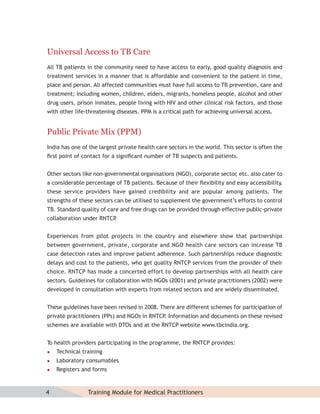 Universal Access to TB Care
All TB patients in the community need to have access to early, good quality diagnosis and
treatment services in a manner that is affordable and convenient to the patient in time,
place and person. All affected communities must have full access to TB prevention, care and
treatment; including women, children, elders, migrants, homeless people, alcohol and other
drug users, prison inmates, people living with HIV and other clinical risk factors, and those
with other life-threatening diseases. PPM is a critical path for achieving universal access.


Public Private Mix (PPM)
India has one of the largest private health care sectors in the world. This sector is often the
ﬁrst point of contact for a signiﬁcant number of TB suspects and patients.


Other sectors like non-governmental organisations (NGO), corporate sector etc. also cater to
                                                                        ,
a considerable percentage of TB patients. Because of their ﬂexibility and easy accessibility,
these service providers have gained credibility and are popular among patients. The
strengths of these sectors can be utilised to supplement the government’s efforts to control
TB. Standard quality of care and free drugs can be provided through effective public-private
collaboration under RNTCP
                        .


Experiences from pilot projects in the country and elsewhere show that partnerships
between government, private, corporate and NGO health care sectors can increase TB
case detection rates and improve patient adherence. Such partnerships reduce diagnostic
delays and cost to the patients, who get quality RNTCP services from the provider of their
choice. RNTCP has made a concerted effort to develop partnerships with all health care
sectors. Guidelines for collaboration with NGOs (2001) and private practitioners (2002) were
developed in consultation with experts from related sectors and are widely disseminated.


These guidelines have been revised in 2008. There are different schemes for participation of
private practitioners (PPs) and NGOs in RNTCP. Information and documents on these revised
schemes are available with DTOs and at the RNTCP website www.tbcindia.org.


T health providers participating in the programme, the RNTCP provides:
 o
   Technical training
   Laboratory consumables
   Registers and forms



4               Training Module for Medical Practitioners
 