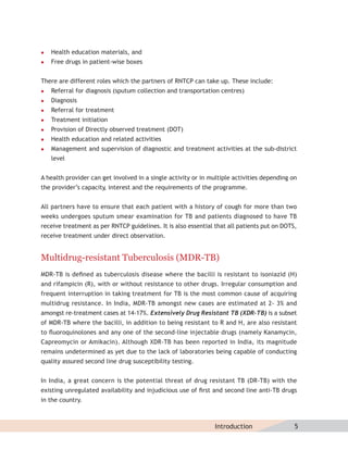    Health education materials, and
   Free drugs in patient-wise boxes


There are different roles which the partners of RNTCP can take up. These include:
   Referral for diagnosis (sputum collection and transportation centres)
   Diagnosis
   Referral for treatment
   Treatment initiation
   Provision of Directly observed treatment (DOT)
   Health education and related activities
   Management and supervision of diagnostic and treatment activities at the sub-district
    level


A health provider can get involved in a single activity or in multiple activities depending on
the provider’s capacity interest and the requirements of the programme.
                       ,


All partners have to ensure that each patient with a history of cough for more than two
weeks undergoes sputum smear examination for TB and patients diagnosed to have TB
receive treatment as per RNTCP guidelines. It is also essential that all patients put on DOTS,
receive treatment under direct observation.


Multidrug-resistant Tuberculosis (MDR-TB)
MDR-TB is deﬁned as tuberculosis disease where the bacilli is resistant to isoniazid (H)
and rifampicin (R), with or without resistance to other drugs. Irregular consumption and
frequent interruption in taking treatment for TB is the most common cause of acquiring
multidrug resistance. In India, MDR-TB amongst new cases are estimated at 2- 3% and
amongst re-treatment cases at 14-17%. Extensively Drug Resistant TB (XDR–TB) is a subset
of MDR-TB where the bacilli, in addition to being resistant to R and H, are also resistant
to ﬂuoroquinolones and any one of the second-line injectable drugs (namely Kanamycin,
Capreomycin or Amikacin). Although XDR-TB has been reported in India, its magnitude
remains undetermined as yet due to the lack of laboratories being capable of conducting
quality assured second line drug susceptibility testing.


In India, a great concern is the potential threat of drug resistant TB (DR-TB) with the
existing unregulated availability and injudicious use of ﬁrst and second line anti-TB drugs
in the country.



                                                               Introduction                  5
 