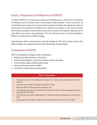 Goals, Components and Objectives of RNTCP
The goal of RNTCP is to decrease mortality and morbidity due to TB and cut transmission
of infection until TB ceases to be a major public health problem. It aims to control TB
by detecting and curing sputum smear-positive patients thereby interrupting the chain of
transmission. The objectives of RNTCP are to achieve and maintain a cure rate of at least
85% among new sputum smear-positive cases and to achieve and maintain detection of at
least 70% of such cases in the population. The only effective means to achieve the goal of
RNTCP is the application of DOTS strategy.


Internationally WHO recommends the Stop TB Strategy for TB control which includes the
DOTS strategy The components of the Stop TB Strategy are given below.
             .


Components of DOTS
DOTS is a systematic strategy having 5 components
   Political and administrative commitment
   Good quality diagnosis, primarily by sputum smear microscopy
   Uninterrupted supply of good quality drugs
   Directly observed treatment (DOT)
   Systematic monitoring and accountability



                                        Points to Remember

       TB continues to be the leading killer disease for Indian adults amongst all infectious
        diseases
       One ﬁfth of the world’s TB incident cases are in India
       More than 80% of TB patients have pulmonary TB
       In developing countries, more than 75% of TB patients are in the economically productive
        age group of 15-45 years
       The DTO has the overall responsibility of implementing the programme at the district
        level
       Involvement of all sectors of health care is necessary for the control of TB in India




                                                                      Introduction                 7
 