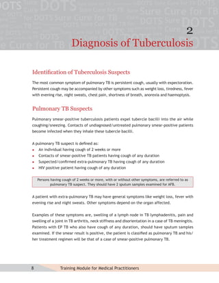 2
                        Diagnosis of Tuberculosis

Identiﬁcation of Tuberculosis Suspects
The most common symptom of pulmonary TB is persistent cough, usually with expectoration.
Persistent cough may be accompanied by other symptoms such as weight loss, tiredness, fever
with evening rise, night sweats, chest pain, shortness of breath, anorexia and haemoptysis.


Pulmonary TB Suspects
Pulmonary smear-positive tuberculosis patients expel tubercle bacilli into the air while
coughing/sneezing. Contacts of undiagnosed/untreated pulmonary smear-positive patients
become infected when they inhale these tubercle bacilli.


A pulmonary TB suspect is deﬁned as:
   An individual having cough of 2 weeks or more
   Contacts of smear-positive TB patients having cough of any duration
   Suspected/conﬁrmed extra-pulmonary TB having cough of any duration
   HIV positive patient having cough of any duration


    Persons having cough of 2 weeks or more, with or without other symptoms, are referred to as
            pulmonary TB suspect. They should have 2 sputum samples examined for AFB.


A patient with extra-pulmonary TB may have general symptoms like weight loss, fever with
evening rise and night sweats. Other symptoms depend on the organ affected.


Examples of these symptoms are, swelling of a lymph node in TB lymphadenitis, pain and
swelling of a joint in TB arthritis, neck stiffness and disorientation in a case of TB meningitis.
Patients with EP TB who also have cough of any duration, should have sputum samples
examined. If the smear result is positive, the patient is classiﬁed as pulmonary TB and his/
her treatment regimen will be that of a case of smear-positive pulmonary TB.




8                Training Module for Medical Practitioners
 