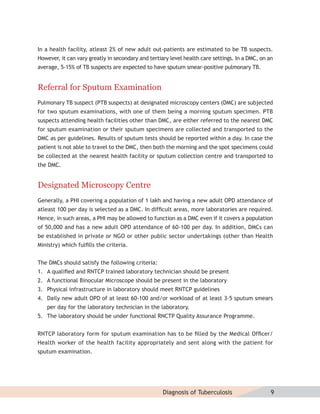 In a health facility, atleast 2% of new adult out-patients are estimated to be TB suspects.
However, it can vary greatly in secondary and tertiary level health care settings. In a DMC, on an
average, 5-15% of TB suspects are expected to have sputum smear-positive pulmonary TB.


Referral for Sputum Examination
Pulmonary TB suspect (PTB suspects) at designated microscopy centers (DMC) are subjected
for two sputum examinations, with one of them being a morning sputum specimen. PTB
suspects attending health facilities other than DMC, are either referred to the nearest DMC
for sputum examination or their sputum specimens are collected and transported to the
DMC as per guidelines. Results of sputum tests should be reported within a day. In case the
patient is not able to travel to the DMC, then both the morning and the spot specimens could
be collected at the nearest health facility or sputum collection centre and transported to
the DMC.


Designated Microscopy Centre
Generally, a PHI covering a population of 1 lakh and having a new adult OPD attendance of
atleast 100 per day is selected as a DMC. In difﬁcult areas, more laboratories are required.
Hence, in such areas, a PHI may be allowed to function as a DMC even if it covers a population
of 50,000 and has a new adult OPD attendance of 60-100 per day. In addition, DMCs can
be established in private or NGO or other public sector undertakings (other than Health
Ministry) which fulﬁlls the criteria.


The DMCs should satisfy the following criteria:
1. A qualiﬁed and RNTCP trained laboratory technician should be present
2. A functional Binocular Microscope should be present in the laboratory
3. Physical infrastructure in laboratory should meet RNTCP guidelines
4. Daily new adult OPD of at least 60-100 and/or workload of at least 3-5 sputum smears
   per day for the laboratory technician in the laboratory.
5. The laboratory should be under functional RNCTP Quality Assurance Programme.


RNTCP laboratory form for sputum examination has to be ﬁlled by the Medical Ofﬁcer/
Health worker of the health facility appropriately and sent along with the patient for
sputum examination.




                                                    Diagnosis of Tuberculosis                    9
 