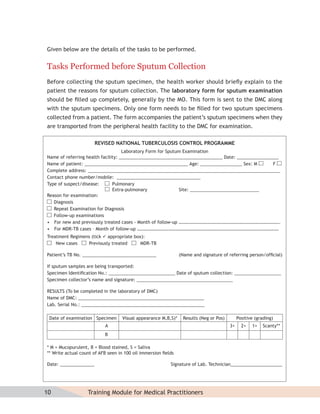Given below are the details of the tasks to be performed.


Tasks Performed before Sputum Collection
Before collecting the sputum specimen, the health worker should brieﬂy explain to the
patient the reasons for sputum collection. The laboratory form for sputum examination
should be ﬁlled up completely, generally by the MO. This form is sent to the DMC along
with the sputum specimens. Only one form needs to be ﬁlled for two sputum specimens
collected from a patient. The form accompanies the patient’s sputum specimens when they
are transported from the peripheral health facility to the DMC for examination.

                       REVISED NATIONAL TUBERCULOSIS CONTROL PROGRAMME
                                    Laboratory Form for Sputum Examination
Name of referring health facility: __________________________________________ Date: _________________
Name of patient: __________________________________________ Age: _________________ Sex: M          F
Complete address: ______________________________________________________________________________
Contact phone number/mobile: __________________________________
Type of suspect/disease:       Pulmonary
                               Extra-pulmonary               Site: ____________________________
Reason for examination:
   Diagnosis
   Repeat Examination for Diagnosis
   Follow-up examinations
• For new and previously treated cases - Month of follow-up …………………………………………………………………………….
• For MDR-TB cases – Month of follow-up ……………………………………………………………………………………………………………
Treatment Regimens (tick  appropriate box):
    New cases    Previously treated       MDR-TB

Patient’s TB No. ______________________________                (Name and signature of referring person/ofﬁcial)

If sputum samples are being transported:
Specimen Identiﬁcation No.: ___________________________ Date of sputum collection: ___________________
Specimen collector’s name and signature: _______________________________________

RESULTS (To be completed in the laboratory of DMC)
Name of DMC: ___________________________________________________
Lab. Serial No.: __________________________________________________

 Date of examination Specimen      Visual appearance M,B,S)*    Results (Neg or Pos)        Positive (grading)
                           A                                                           3+     2+   1+   Scanty**
                           B

* M = Mucopurulent, B = Blood stained, S = Saliva
** Write actual count of AFB seen in 100 oil immersion ﬁelds

Date: ______________                                      Signature of Lab. Technician_____________________




10                 Training Module for Medical Practitioners
 