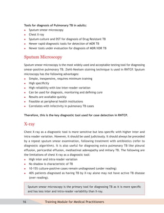 Tools for diagnosis of Pulmonary TB in adults:
    Sputum smear microscopy
    Chest X-ray
    Sputum culture and DST for diagnosis of Drug Resistant TB
    Newer rapid diagnostic tools for detection of MDR TB
    Newer tools under evaluation for diagnosis of MDR/XDR TB


Sputum Microscopy
Sputum smear microscopy is the most widely used and acceptable testing tool for diagnosing
smear-positive pulmonary TB. Ziehl-Neelsen staining technique is used in RNTCP. Sputum
microscopy has the following advantages:
    Simple, inexpensive, requires minimum training
    High speciﬁcity
    High reliability with low inter-reader variation
    Can be used for diagnosis, monitoring and deﬁning cure
    Results are available quickly
    Feasible at peripheral health institutions
    Correlates with infectivity in pulmonary TB cases


Therefore, this is the key diagnostic tool used for case detection in RNTCP.


X-ray
Chest X-ray as a diagnostic tool is more sensitive but less speciﬁc with higher inter and
intra reader variation. However, it should be used judiciously. It should always be preceded
by a repeat sputum smear examination, following treatment with antibiotics (refer to
diagnostic algorithm). It is also useful for diagnosing extra pulmonary TB like pleural
effusion, pericardial effusion, mediastinal adenopathy and miliary TB. The following are
the limitations of chest X-ray as a diagnostic tool:
    High inter and intra-reader variation
    No shadow is characteristic of TB
    10–15% culture-positive cases remain undiagnosed (under reading)
    40% patients diagnosed as having TB by X-ray alone may not have active TB disease
     (over reading).


     Sputum smear microscopy is the primary tool for diagnosing TB as it is more speciﬁc
     and has less inter and intra-reader variability than X-ray.


16                 Training Module for Medical Practitioners
 