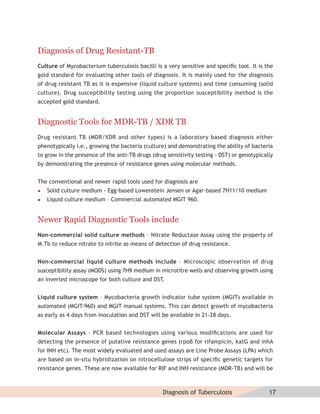 Diagnosis of Drug Resistant-TB
Culture of Mycobacterium tuberculosis bacilli is a very sensitive and speciﬁc tool. It is the
gold standard for evaluating other tools of diagnosis. It is mainly used for the diagnosis
of drug resistant TB as it is expensive (liquid culture systems) and time consuming (solid
culture). Drug susceptibility testing using the proportion susceptibility method is the
accepted gold standard.


Diagnostic Tools for MDR-TB / XDR TB
Drug resistant TB (MDR/XDR and other types) is a laboratory based diagnosis either
phenotypically i.e., growing the bacteria (culture) and demonstrating the ability of bacteria
to grow in the presence of the anti-TB drugs (drug sensitivity testing - DST) or genotypically
by demonstrating the presence of resistance genes using molecular methods.


The conventional and newer rapid tools used for diagnosis are
   Solid culture medium - Egg-based Lowenstein Jensen or Agar-based 7H11/10 medium
   Liquid culture medium – Commercial automated MGIT 960.


Newer Rapid Diagnostic Tools include
Non-commercial solid culture methods – Nitrate Reductase Assay using the property of
M.Tb to reduce nitrate to nitrite as means of detection of drug resistance.


Non-commercial liquid culture methods include – Microscopic observation of drug
susceptibility assay (MODS) using 7H9 medium in microtitre wells and observing growth using
an inverted microscope for both culture and DST.


Liquid culture system – Mycobacteria growth indicator tube system (MGIT) available in
automated (MGIT-960) and MGIT manual systems. This can detect growth of mycobacteria
as early as 4 days from inoculation and DST will be available in 21-28 days.


Molecular Assays – PCR based technologies using various modiﬁcations are used for
detecting the presence of putative resistance genes (rpoβ for rifampicin, katG and inhA
for INH etc). The most widely evaluated and used assays are Line Probe Assays (LPA) which
are based on in-situ hybridization on nitrocellulose strips of speciﬁc genetic targets for
resistance genes. These are now available for RIF and INH resistance (MDR-TB) and will be



                                                  Diagnosis of Tuberculosis                 17
 