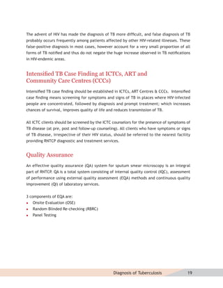 The advent of HIV has made the diagnosis of TB more difﬁcult, and false diagnosis of TB
probably occurs frequently among patients affected by other HIV-related illnesses. These
false-positive diagnosis in most cases, however account for a very small proportion of all
forms of TB notiﬁed and thus do not negate the huge increase observed in TB notiﬁcations
in HIV-endemic areas.


Intensiﬁed TB Case Finding at ICTCs, ART and
Community Care Centres (CCCs)
Intensiﬁed TB case ﬁnding should be established in ICTCs, ART Centres & CCCs. Intensiﬁed
case ﬁnding means screening for symptoms and signs of TB in places where HIV-infected
people are concentrated, followed by diagnosis and prompt treatment; which increases
chances of survival, improves quality of life and reduces transmission of TB.


All ICTC clients should be screened by the ICTC counselors for the presence of symptoms of
TB disease (at pre, post and follow-up counseling). All clients who have symptoms or signs
of TB disease, irrespective of their HIV status, should be referred to the nearest facility
providing RNTCP diagnostic and treatment services.


Quality Assurance
An effective quality assurance (QA) system for sputum smear microscopy is an integral
part of RNTCP. QA is a total system consisting of internal quality control (IQC), assessment
of performance using external quality assessment (EQA) methods and continuous quality
improvement (QI) of laboratory services.


3 components of EQA are:
   Onsite Evaluation (OSE)
   Random Blinded Re-checking (RBRC)
   Panel Testing




                                                 Diagnosis of Tuberculosis                19
 