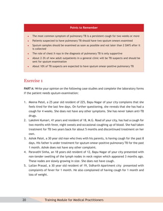 Points to Remember

        The most common symptom of pulmonary TB is a persistent cough for two weeks or more
        Patients suspected to have pulmonary TB should have two sputum smears examined
        Sputum samples should be examined as soon as possible and not later than 2 DAYS after it
         is collected
        The role of chest X-rays in the diagnosis of pulmonary TB is only supportive
        About 2–3% of new adult outpatients in a general clinic will be TB suspects and should be
         sent for sputum examination
        About 10% of TB suspects are expected to have sputum smear-positive pulmonary TB




Exercise 1
PART A: Write your opinion on the following case studies and complete the laboratory forms
if the patient needs sputum examination:


1. Meena Patel, a 25 year old resident of 225, Bapu Nagar of your city complains that she
     feels tired for the last few days. On further questioning, she reveals that she has had a
     cough for 4 weeks. She does not have any other symptoms. She has never taken anti-TB
     drugs.
2. Lakshmi Kumari, 41 years and resident of 18, M.G. Road of your city, has had a cough for
     two months with fever, night sweats and occasional coughing up of blood. She had taken
     treatment for TB two years back for about 5 months and discontinued treatment on her
     own.
3. Ashok Patel, a 30 year old man who lives with his parents, is having cough for the past 8
     days. His father is under treatment for sputum smear-positive pulmonary TB for the past
     1 month. Ashok does not have any other complaint.
4. Paravathi Sinha, an 18 years old resident of 12, Bapu Nagar of your city presented with
     non-tender swelling of the lymph nodes in neck region which appeared 3 months ago.
     These nodes are slowly growing in size. She does not have cough.
5. Lallan Prasad, a 30 year old resident of 19, Sidharth Apartment city presented with
     complaints of fever for 1 month. He also complained of having cough for 1 month and
     loss of weight.




20                 Training Module for Medical Practitioners
 