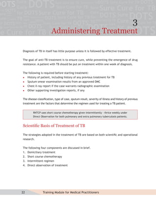 3
                        Administering Treatment

Diagnosis of TB in itself has little purpose unless it is followed by effective treatment.


The goal of anti-TB treatment is to ensure cure, while preventing the emergence of drug
resistance. A patient with TB should be put on treatment within one week of diagnosis.


The following is required before starting treatment:
    History of patient, including history of any previous treatment for TB
    Sputum smear examination results from an approved DMC
    Chest X-ray report if the case warrants radiographic examination
    Other supporting investigation reports, if any


The disease classiﬁcation, type of case, sputum result, severity of illness and history of previous
treatment are the factors that determine the regimen used for treating a TB patient.


         RNTCP uses short course chemotherapy given intermittently - thrice weekly under
         Direct Observation for both pulmonary and extra pulmonary tuberculosis patients.


Scientiﬁc Basis of Treatment of TB

The strategies adopted in the treatment of TB are based on both scientiﬁc and operational
research.


The following four components are discussed in brief.
1. Domiciliary treatment
2. Short course chemotherapy
3. Intermittent regimen
4. Direct observation of treatment




22               Training Module for Medical Practitioners
 