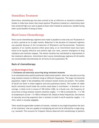 Domiciliary Treatment
Domiciliary chemotherapy has been proved to be as effective as sanatoria treatment.
Studies in India have shown that smear-positive TB patients treated on a domiciliary basis
have achieved high cure rates as good as those when treated at sanatorium, besides having
other social beneﬁts of being at home.


Short Course Chemotherapy
Short course chemotherapy regimens have made it possible to treat and cure TB patients in
as short a period as six to eight months. Reduction in the duration of treatment regimens
was possible because of the introduction of Rifampicin and Pyrazinamide. Treatment
regimens of six months duration either given daily, or on intermittent basis have been
found to be equally effective and achieve high cure rates, prevent emergence of drug
resistance and minimize relapses. The shorter duration has contributed to improvement in
the treatment adherence. Intermittent short course chemotherapy regimens of 6-8 months
are recommended internationally for all forms of extra-pulmonary TB.


Basis of chemotherapy

(a) Bacteriological basis
i. Existence of naturally occurring drug resistant mutants
In an untreated smear-positive pulmonary tuberculosis patient, there are naturally occurring
drug resistant mutants to different drugs at different frequencies. The larger the bacterial
population, higher is the probability that resistant mutant strains are present. The number
of bacilli are lower in smear-negative and extra pulmonary lesions. The number of viable
bacilli commonly found inside the cavities sized about 2 centimeters in diameter on an
average, is likely to be in excess of 100 million (108). As a thumb rule, the frequency of
occurrence of drug resistant mutants would be roughly ~1 in 106 to isoniazid (H), ~1 in 106
to streptomycin (S) and ~1 in 108 to rifampicin (R). Based on these frequencies, the chances
of naturally occurring organisms that is resistant to both H and R would be roughly ~1 in
1014, which is virtually negligible.


There would be appreciable numbers of mutants, resistant to any single drug before the start
of the treatment, that are capable of multiplying and will not be affected by a single drug,
e.g. isoniazid. This accounts for frequent failures observed with monotherapy of patients




                                                Administering Treatment                   23
 