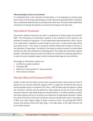 Pharmacological basis of treatment
It is established that in the treatment of tuberculosis, it is of importance to achieve peak
serum levels of all the drugs simultaneously, so that maximum bactericidal effect is obtained.
This is achieved by administration of all drugs at the same time. This also renders operational
convenience of advising the patients to consume all the drugs at the same time.


Intermittent Treatment
Intermittent regimens should only be used in a programme of directly observed treatment
(DOT). The formulation of intermittent regimens in the treatment of TB is based on the
principle of existence of lag period. “In vitro experiments demonstrated that, after a culture
of M. tuberculosis is exposed to certain drugs for some time, it takes several days before
new growth occurs”. Thus, there is no need to maintain blood levels of drugs for 24 hours in
the treatment of tuberculosis. The ability of the drugs to continue to exert its antimicrobial
activity even after their withdrawal is called lag period. This renders the intermittent regimen
possible. Intermittent dosing increases the efﬁcacy of treatment by allowing organisms to
re-enter the active metabolic phase in which the bactericidal drugs are more effective.


Advantages of intermittent regimen are:
    As effective as daily treatment
    Facilitates DOT
    Reduction in total quantity of drugs consumed
    Fewer adverse reactions


Directly Observed Treatment (DOT)
Studies in India and many other countries have consistently shown that at least one third of
patients do not consume medicines regularly. DOT is a supportive mechanism that ensures
the best possible results in treatment of TB. Here, a DOT Provider helps the patient in taking
the treatment, thereby ensuring adherence. Many patients who do not receive directly
observed treatment stop taking drugs once they feel better. It is neither possible to predict
who these patients will be nor to prevent non-adherence through health education. Studies
have shown that there will be poor treatment outcome and high death rates in the absence
of DOT, even when regular supply of drugs is ensured. Hence, by providing DOT, RNTCP
ensures that patients receive the right drugs, in the right doses, at the right intervals and
for the right duration.




26               Training Module for Medical Practitioners
 