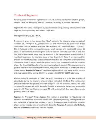 Treatment Regimens
For the purpose of treatment regimen to be used, TB patients are classiﬁed into two groups,
namely, “New” or “Previously Treated”, based on the history of previous treatment.


Regimen for New cases: This regimen is prescribed to all new pulmonary (smear-positive and
negative), extra pulmonary and ‘others’ TB patients.


The regimen is 2H3R3Z3 E3 / 4 H3R3.


Treatment is given in two phases. For “New” patients, the intensive phase consists of
isoniazid (H), rifampicin (R), pyrazinamide (Z) and ethambutol (E) given under direct
observation thrice a week on alternate days and lasts for 2 months (8 weeks, 24 doses).
This is followed by the continuation phase, which consists of 4 months (18 weeks; 54
doses) of isoniazid and rifampicin given thrice a week on alternate days with at least the
ﬁrst dose of every week being directly observed. If the sputum smear is positive after 2
months of treatment, the intensive phase of four drugs (H, R, Z and E) are continued for
another one month (12 doses) and sputum examined after the completion of the extension
of intensive phase. Irrespective of the sputum results after this extension of the intensive
phase, the 4 months (18 weeks) of the continuation phase is started. If the sputum smear is
positive after 5 or more months of treatment, the patient is declared as a “Failure” and is
placed on the “Previously Treated” treatment regimen afresh, and sputa sent for culture
and drug susceptibility testing (C&DST) to an accredited RNTCP C&DST laboratory.


While treating TB meningitis in “New” patients, streptomycin is to be used in place of
ethambutol during the intensive phase (H3R3Z3S3 instead of H3R3Z3E3). The continuation
phase of treatment for patients with TBM or spinal TB is for 7 months. Hence, the total
duration of treatment will be for 9 months. Steroids as adjunctive therapy may be useful in
patients with TB pericarditis and meningeal TB, with an initial high dose tapered downwards
gradually over 6 - 8 weeks.


Regimen for Previously Treated cases: This regimen is prescribed for TB patients who
have had more than one month anti-tuberculosis treatment previously. These patients are
at a higher risk of having drug resistance. Hence, 5 drugs are prescribed in the intensive
phase, and the total duration of treatment is 8 months. Relapses, Treatment After Default,
Failures and Others are treated with this regimen.




28             Training Module for Medical Practitioners
 
