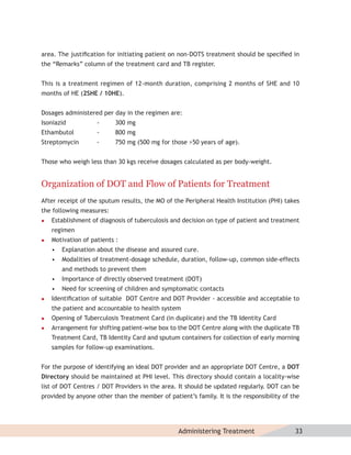 area. The justiﬁcation for initiating patient on non-DOTS treatment should be speciﬁed in
the “Remarks” column of the treatment card and TB register.


This is a treatment regimen of 12-month duration, comprising 2 months of SHE and 10
months of HE (2SHE / 10HE).


Dosages administered per day in the regimen are:
Isoniazid           -     300 mg
Ethambutol          -     800 mg
Streptomycin        -     750 mg (500 mg for those >50 years of age).


Those who weigh less than 30 kgs receive dosages calculated as per body-weight.


Organization of DOT and Flow of Patients for Treatment
After receipt of the sputum results, the MO of the Peripheral Health Institution (PHI) takes
the following measures:
   Establishment of diagnosis of tuberculosis and decision on type of patient and treatment
    regimen
   Motivation of patients :
    •   Explanation about the disease and assured cure.
    •   Modalities of treatment-dosage schedule, duration, follow-up, common side-effects
        and methods to prevent them
    •   Importance of directly observed treatment (DOT)
    •   Need for screening of children and symptomatic contacts
   Identiﬁcation of suitable DOT Centre and DOT Provider - accessible and acceptable to
    the patient and accountable to health system
   Opening of Tuberculosis Treatment Card (in duplicate) and the TB Identity Card
   Arrangement for shifting patient-wise box to the DOT Centre along with the duplicate TB
    Treatment Card, TB Identity Card and sputum containers for collection of early morning
    samples for follow-up examinations.


For the purpose of identifying an ideal DOT provider and an appropriate DOT Centre, a DOT
Directory should be maintained at PHI level. This directory should contain a locality-wise
list of DOT Centres / DOT Providers in the area. It should be updated regularly. DOT can be
provided by anyone other than the member of patient’s family. It is the responsibility of the




                                                 Administering Treatment                   33
 