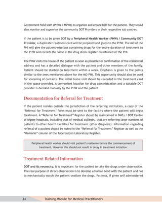 Government ﬁeld staff (PHWs / MPWs) to organize and ensure DOT for the patient. They would
also monitor and supervise the community DOT Providers in their respective sub centres.


If the patient is to be given DOT by a Peripheral Health Worker (PHW) / Community DOT
Provider, a duplicate treatment card will be prepared and given to the PHW. The MO of the
PHI will give the patient-wise box containing drugs for the entire duration of treatment to
the PHW and records the same in the drug stock register maintained at the PHI.


The PHW visits the house of the patient as soon as possible for conﬁrmation of the residential
address and has a detailed dialogue with the patient and other members of the family.
Patient should be started on treatment within a week. Emphasis is given to the points
similar to the ones mentioned above for the MO-PHI. This opportunity should also be used
for screening of contacts. The initial home visit should be recorded in the treatment card
in the space provided. A convenient location for drug administration and a suitable DOT
provider is decided mutually by the PHW and the patient.


Documentation for Referral for Treatment
If the patient resides outside the jurisdiction of the referring institution, a copy of the
‘Referral for Treatment’ Form must be sent to the facility where the patient will begin
treatment. A “Referral for Treatment” Register should be maintained in DMCs / DOT Centre
of bigger hospitals, including that of medical colleges, that are referring large numbers of
patients to other health facilities for treatment (after diagnosis). Information regarding
referral of a patient should be noted in the “Referral for Treatment” Register as well as the
“Remarks” column of the Tuberculosis Laboratory Register.


      Peripheral health worker should visit patient’s residence before the commencement of
            treatment. However this should not result in delay in treatment initiation.



Treatment Related Information
DOT and its necessity: It is important for the patient to take the drugs under observation.
The real purpose of direct observation is to develop a human bond with the patient and not
to mechanically watch the patient swallow the drugs. Patients, if given self administered




34              Training Module for Medical Practitioners
 