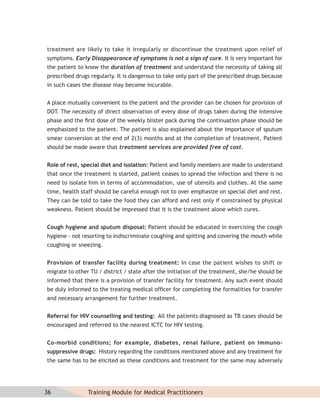 treatment are likely to take it irregularly or discontinue the treatment upon relief of
symptoms. Early Disappearance of symptoms is not a sign of cure. It is very important for
the patient to know the duration of treatment and understand the necessity of taking all
prescribed drugs regularly. It is dangerous to take only part of the prescribed drugs because
in such cases the disease may become incurable.


A place mutually convenient to the patient and the provider can be chosen for provision of
DOT. The necessity of direct observation of every dose of drugs taken during the intensive
phase and the ﬁrst dose of the weekly blister pack during the continuation phase should be
emphasized to the patient. The patient is also explained about the importance of sputum
smear conversion at the end of 2(3) months and at the completion of treatment. Patient
should be made aware that treatment services are provided free of cost.


Role of rest, special diet and isolation: Patient and family members are made to understand
that once the treatment is started, patient ceases to spread the infection and there is no
need to isolate him in terms of accommodation, use of utensils and clothes. At the same
time, health staff should be careful enough not to over emphasize on special diet and rest.
They can be told to take the food they can afford and rest only if constrained by physical
weakness. Patient should be impressed that it is the treatment alone which cures.


Cough hygiene and sputum disposal: Patient should be educated in exercising the cough
hygiene - not resorting to indiscriminate coughing and spitting and covering the mouth while
coughing or sneezing.


Provision of transfer facility during treatment: In case the patient wishes to shift or
migrate to other TU / district / state after the initiation of the treatment, she/he should be
informed that there is a provision of transfer facility for treatment. Any such event should
be duly informed to the treating medical ofﬁcer for completing the formalities for transfer
and necessary arrangement for further treatment.


Referral for HIV counselling and testing: All the patients diagnosed as TB cases should be
encouraged and referred to the nearest ICTC for HIV testing.


Co-morbid conditions; for example, diabetes, renal failure, patient on immuno-
suppressive drugs: History regarding the conditions mentioned above and any treatment for
the same has to be elicited as these conditions and treatment for the same may adversely




36              Training Module for Medical Practitioners
 