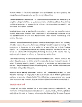 interfere with the TB Treatment, Patients are to be referred to the respective speciality and
managed appropriately depending upon the co-morbid conditions.


Adherence to follow-up schedules: The patients should be impressed upon the necessity of
complying with periodic follow-up sputum examination schedule as advised. This will help
in objective assessment of response to the treatment. Conversion to smear negativity is a
fore-runner of successful treatment.


Sensitization on adverse reactions: In case patients experience any unusual symptoms
after initiation/during treatment, they should be instructed to approach the medical ofﬁcer
and report the same. On their own, they should not take a decision either to stop or to
continue the drugs.


Smoking: It should be impressed upon the patient that smoking of tobacco will adversely
affect the treatment outcome. Patients should be protected from passive smoking. The
environment of the patient has to be smoke free at home/ofﬁce and at clinic. Smoking
status of the TB patient should be checked at every interaction. The Medical Ofﬁcer has
to help the patient with simple tips to quit smoking. However, if this does not yield any
positive result, he should be referred to the smoking cessation clinic.


Alcohol abuse: History of addiction to alcohol should be elicited. If found alcoholic, the
patient should be advised to strictly refrain from alcohol as it would increase the chances of
patient developing hepatitis (Jaundice), irregularity in drug intake and adverse treatment
outcome. The patients should be encouraged to give up alcohol with the help of frequent
motivation, family and social support.


Importance of screening symptomatic contacts and children below 6 years: Patients
should be encouraged to bring symptomatic adult contacts and all children aged six years
and below for screening at health facility. This will facilitate early detection of cases among
them and appropriate treatment. Eligible children will be administered chemoprophylaxis.


Treatment Card
Each patient who begins treatment for TB must have a tuberculosis treatment card. The
information on the patient’s treatment card should be accurate, reliable, relevant, up to date
and legible as this would be the source of information for ﬁlling up of the TB register. This card




                                                    Administering Treatment                     37
 