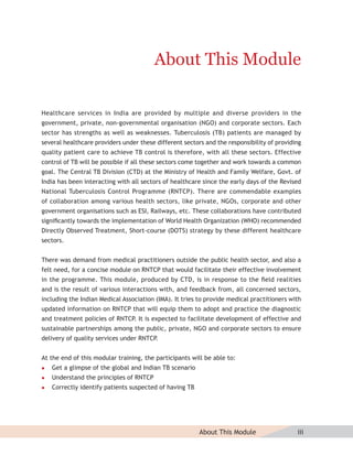 About This Module

Healthcare services in India are provided by multiple and diverse providers in the
government, private, non-governmental organisation (NGO) and corporate sectors. Each
sector has strengths as well as weaknesses. Tuberculosis (TB) patients are managed by
several healthcare providers under these different sectors and the responsibility of providing
quality patient care to achieve TB control is therefore, with all these sectors. Effective
control of TB will be possible if all these sectors come together and work towards a common
goal. The Central TB Division (CTD) at the Ministry of Health and Family Welfare, Govt. of
India has been interacting with all sectors of healthcare since the early days of the Revised
National Tuberculosis Control Programme (RNTCP). There are commendable examples
of collaboration among various health sectors, like private, NGOs, corporate and other
government organisations such as ESI, Railways, etc. These collaborations have contributed
signiﬁcantly towards the implementation of World Health Organization (WHO) recommended
Directly Observed Treatment, Short-course (DOTS) strategy by these different healthcare
sectors.


There was demand from medical practitioners outside the public health sector, and also a
felt need, for a concise module on RNTCP that would facilitate their effective involvement
in the programme. This module, produced by CTD, is in response to the ﬁeld realities
and is the result of various interactions with, and feedback from, all concerned sectors,
including the Indian Medical Association (IMA). It tries to provide medical practitioners with
updated information on RNTCP that will equip them to adopt and practice the diagnostic
and treatment policies of RNTCP. It is expected to facilitate development of effective and
sustainable partnerships among the public, private, NGO and corporate sectors to ensure
delivery of quality services under RNTCP.


At the end of this modular training, the participants will be able to:
   Get a glimpse of the global and Indian TB scenario
   Understand the principles of RNTCP
   Correctly identify patients suspected of having TB




                                                         About This Module                  iii
 