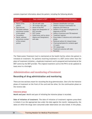 contains important information about the patient, including the following details:


 General                      Data related to DOT               Treatment related information
 information
    Name of the            TB unit with code               Disease classiﬁcation and type
     patient                TB number with year             Details of sputum examination for
    Age and sex            Name of the PHI                  diagnosis and follow-up
    Complete address       Name and designation of         Details of X-ray and investigations for
     and phone number        DOT provider                     diagnosis of EPTB
     of the patient         DOT centre                      History of previous anti-TB treatment
    Occupation             Initial home visit by whom      Treatment regimen
    Name, address           (Name and Designation)          Drug intake in intensive and continuation
     and phone number        with date                        phase
     of the contact                                          Retrieval actions for missed doses
     person                                                  Chemoprophylaxis for contacts aged
                                                              ≤ 6 years
                                                             HIV related data
                                                             Treatment outcome with date
                                                             Remarks


The Tuberculosis Treatment Card is maintained at the health facility where the patient is
initiated on treatment. For patients receiving treatment in a DOT centre other than the
place of treatment initiation, a duplicate treatment card is prepared and maintained at the
DOT centre by the DOT provider. The original treatment card at the PHI is to be updated at
least once in a fortnight.


Administration and monitoring of treatment
Recording of drug administration and monitoring

There are two sections meant for recording the drug administration. One is for the intensive
phase of treatment on the front of the card and the other, for the continuation phase on
the reverse side.


Intensive phase
Month and year: Month and year of initiating the intensive phase is recorded.


Date of initiation of treatment: The date of initiation of treatment regimen prescribed
is ticked (√) on the appropriate box under the date against the month. Subsequently, the
dates on which the drugs were consumed under observation are also ticked. In this phase,



38              Training Module for Medical Practitioners
 