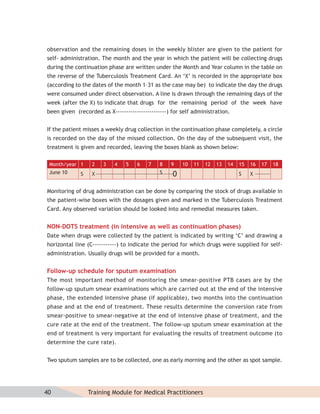 observation and the remaining doses in the weekly blister are given to the patient for
self- administration. The month and the year in which the patient will be collecting drugs
during the continuation phase are written under the Month and Year column in the table on
the reverse of the Tuberculosis Treatment Card. An ‘X’ is recorded in the appropriate box
(according to the dates of the month 1–31 as the case may be) to indicate the day the drugs
were consumed under direct observation. A line is drawn through the remaining days of the
week (after the X) to indicate that drugs for the remaining period of the week have
been given (recorded as X------------------------) for self administration.


If the patient misses a weekly drug collection in the continuation phase completely, a circle
is recorded on the day of the missed collection. On the day of the subsequent visit, the
treatment is given and recorded, leaving the boxes blank as shown below:

 Month/year 1     2    3   4    5   6    7    8   9    10   11   12   13   14   15   16   17   18
 June 10     S    X                           S                                 S    X


Monitoring of drug administration can be done by comparing the stock of drugs available in
the patient-wise boxes with the dosages given and marked in the Tuberculosis Treatment
Card. Any observed variation should be looked into and remedial measures taken.


NON-DOTS treatment (in intensive as well as continuation phases)
Date when drugs were collected by the patient is indicated by writing ‘C’ and drawing a
horizontal line (C-----------) to indicate the period for which drugs were supplied for self-
administration. Usually drugs will be provided for a month.


Follow-up schedule for sputum examination
The most important method of monitoring the smear-positive PTB cases are by the
follow-up sputum smear examinations which are carried out at the end of the intensive
phase, the extended intensive phase (if applicable), two months into the continuation
phase and at the end of treatment. These results determine the conversion rate from
smear-positive to smear-negative at the end of intensive phase of treatment, and the
cure rate at the end of the treatment. The follow-up sputum smear examination at the
end of treatment is very important for evaluating the results of treatment outcome (to
determine the cure rate).


Two sputum samples are to be collected, one as early morning and the other as spot sample.




40               Training Module for Medical Practitioners
 