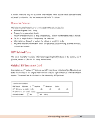 A patient will have only one outcome. The outcome which occurs ﬁrst is considered and
recorded in treatment card and subsequently in the TB register.


Remarks Column
The following information has to be recorded in the remarks column
    Adverse drug reactions, if any
    Reasons for unsupervised dose(s)
    Reason for discontinuation of drug collection (e.g., patient transferred to another district)
    Details of hospitalization if any during the treatment
    Information on dispatch of sputum for culture of sensitivity tests
    Any other relevant information about the patient such as smoking, diabetes mellitus,
     pregnancy status etc.,


HIV Related Data
This box is meant for recording information regarding the HIV status of the patient, and if
positive, details of CPT and ART being administered.


Original TB Treatment Card
Information on HIV status, CPT delivery and ART referral and initiation of the TB patient are
to be documented on the original TB treatment card and kept conﬁdential within the health
system. This should not be disclosed to the community DOT provider.



    Additional Treatments
    HIV Status: Unknown     1.       Positive           Negative    (Date) _____________
    CPT delivered on (date) 2. (1)              (2)          (3)        (4)        (5)
    Pt referred to ART centre (date) : ________________________________________
    Initiated on ART:        No             Yes       (date) _________________________




                                                           Administering Treatment               43
 