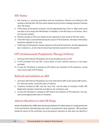 HIV Status
i. HIV testing is a voluntary procedure and not mandatory. Patients not willing for HIV
     testing or sharing their HIV test result should not be forced to undergo testing or disclose
     their HIV status.
ii. If HIV status of the patient is known, tick the appropriate box (‘Pos’ or ‘Neg’) and record
     the date of test along with PID Number if available. If the HIV status is not known, don’t
     tick any box initially.
iii. Patients already on HIV care should not be required to show proof of HIV test result.
iv. If the HIV status is ascertained during the course of TB treatment, the latest information
     should be updated on the card.
v. If HIV status of the patient remains unknown at the end of treatment, tick the appropriate
     box (‘unknown’), at the time of declaring treatment outcome for the patient.


CPT (Cotrimoxazole Prophylactic Therapy) Delivery
i. All known HIV-infected TB patients are to be provided access to CPT.
ii. If CPT provided from the PHI, record dates of each monthly delivery in the space
     provided.
iii. In case the TB patient is already on CPT before the initiation of TB treatment, record
     most recent date of CPT pickup.


Referral and initiation on ART
1. All known HIV-infected TB patients are to be referred for ART to the nearest ART Centre.
     For referred clients, record the date of referral.
2. If patient initiated on ART, tick the “yes” box, and the date of initiation of ART. ART
     Registration Number should be recorded on the treatment card.
3. In case the TB patient is already on ART before the initiation of TB treatment, tick yes,
     and record approximate date of initiation.


Adverse Reactions to Anti-TB Drugs
Adverse Drug Reactions (ADR) observed during treatment for tuberculosis are comparatively less
in the intermittent chemotherapy than what is encountered in daily regimens. DOT providers
should be aware of the commonly occurring adverse reactions so that they can identify it




44                Training Module for Medical Practitioners
 