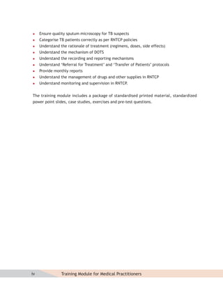     Ensure quality sputum microscopy for TB suspects
    Categorise TB patients correctly as per RNTCP policies
    Understand the rationale of treatment (regimens, doses, side effects)
    Understand the mechanism of DOTS
    Understand the recording and reporting mechanisms
    Understand ‘Referral for Treatment’ and ‘Transfer of Patients’ protocols
    Provide monthly reports
    Understand the management of drugs and other supplies in RNTCP
    Understand monitoring and supervision in RNTCP.


The training module includes a package of standardised printed material, standardized
power point slides, case studies, exercises and pre-test questions.




iv               Training Module for Medical Practitioners
 